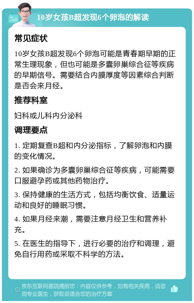 10岁女孩B超发现6个卵泡的解读 常见症状 10岁女孩B超发现6个卵泡可能是青春期早期的正常生理现象，但也可能是多囊卵巢综合征等疾病的早期信号。需要结合内膜厚度等因素综合判断是否会来月经。 推荐科室 妇科或儿科内分泌科 调理要点 1. 定期复查B超和内分泌指标，了解卵泡和内膜的变化情况。 2. 如果确诊为多囊卵巢综合征等疾病，可能需要口服避孕药或其他药物治疗。 3. 保持健康的生活方式，包括均衡饮食、适量运动和良好的睡眠习惯。 4. 如果月经来潮，需要注意月经卫生和营养补充。 5. 在医生的指导下，进行必要的治疗和调理，避免自行用药或采取不科学的方法。