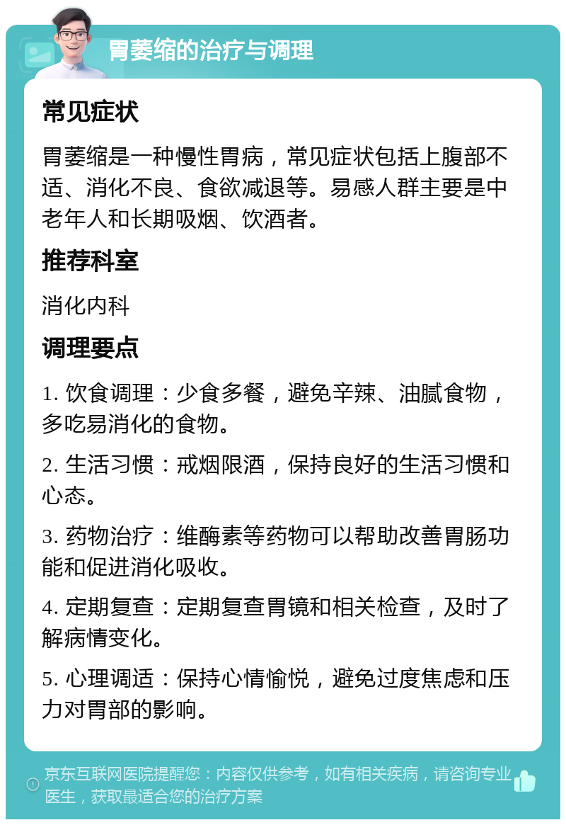 胃萎缩的治疗与调理 常见症状 胃萎缩是一种慢性胃病，常见症状包括上腹部不适、消化不良、食欲减退等。易感人群主要是中老年人和长期吸烟、饮酒者。 推荐科室 消化内科 调理要点 1. 饮食调理：少食多餐，避免辛辣、油腻食物，多吃易消化的食物。 2. 生活习惯：戒烟限酒，保持良好的生活习惯和心态。 3. 药物治疗：维酶素等药物可以帮助改善胃肠功能和促进消化吸收。 4. 定期复查：定期复查胃镜和相关检查，及时了解病情变化。 5. 心理调适：保持心情愉悦，避免过度焦虑和压力对胃部的影响。