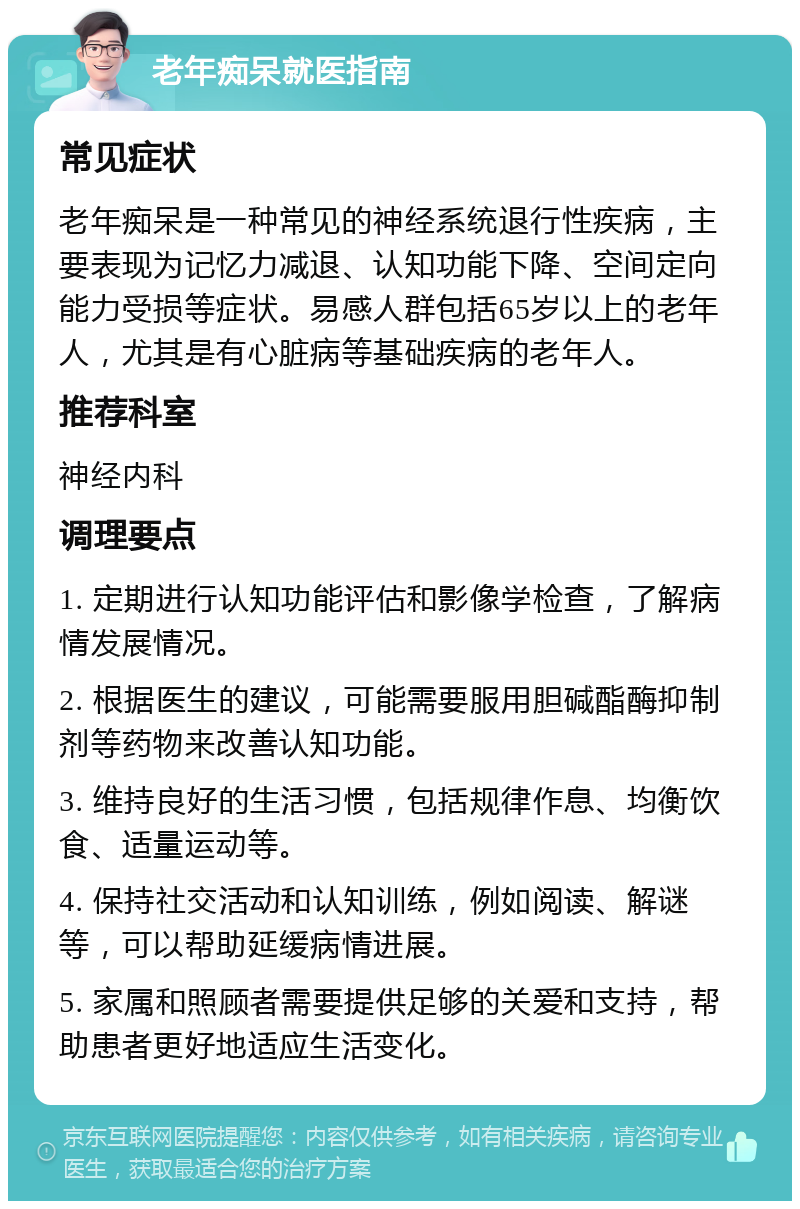 老年痴呆就医指南 常见症状 老年痴呆是一种常见的神经系统退行性疾病，主要表现为记忆力减退、认知功能下降、空间定向能力受损等症状。易感人群包括65岁以上的老年人，尤其是有心脏病等基础疾病的老年人。 推荐科室 神经内科 调理要点 1. 定期进行认知功能评估和影像学检查，了解病情发展情况。 2. 根据医生的建议，可能需要服用胆碱酯酶抑制剂等药物来改善认知功能。 3. 维持良好的生活习惯，包括规律作息、均衡饮食、适量运动等。 4. 保持社交活动和认知训练，例如阅读、解谜等，可以帮助延缓病情进展。 5. 家属和照顾者需要提供足够的关爱和支持，帮助患者更好地适应生活变化。