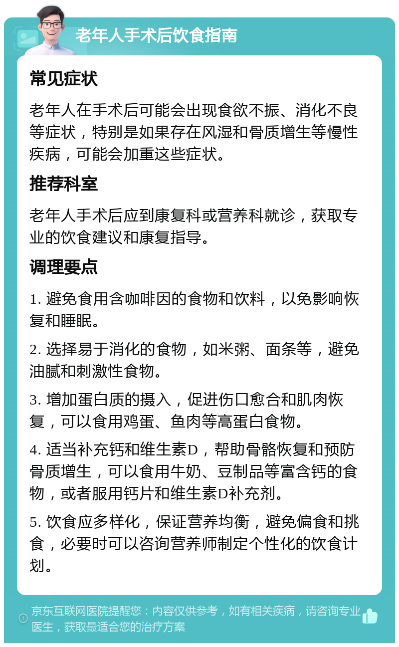 老年人手术后饮食指南 常见症状 老年人在手术后可能会出现食欲不振、消化不良等症状，特别是如果存在风湿和骨质增生等慢性疾病，可能会加重这些症状。 推荐科室 老年人手术后应到康复科或营养科就诊，获取专业的饮食建议和康复指导。 调理要点 1. 避免食用含咖啡因的食物和饮料，以免影响恢复和睡眠。 2. 选择易于消化的食物，如米粥、面条等，避免油腻和刺激性食物。 3. 增加蛋白质的摄入，促进伤口愈合和肌肉恢复，可以食用鸡蛋、鱼肉等高蛋白食物。 4. 适当补充钙和维生素D，帮助骨骼恢复和预防骨质增生，可以食用牛奶、豆制品等富含钙的食物，或者服用钙片和维生素D补充剂。 5. 饮食应多样化，保证营养均衡，避免偏食和挑食，必要时可以咨询营养师制定个性化的饮食计划。