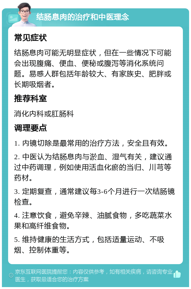 结肠息肉的治疗和中医理念 常见症状 结肠息肉可能无明显症状，但在一些情况下可能会出现腹痛、便血、便秘或腹泻等消化系统问题。易感人群包括年龄较大、有家族史、肥胖或长期吸烟者。 推荐科室 消化内科或肛肠科 调理要点 1. 内镜切除是最常用的治疗方法，安全且有效。 2. 中医认为结肠息肉与淤血、湿气有关，建议通过中药调理，例如使用活血化瘀的当归、川芎等药材。 3. 定期复查，通常建议每3-6个月进行一次结肠镜检查。 4. 注意饮食，避免辛辣、油腻食物，多吃蔬菜水果和高纤维食物。 5. 维持健康的生活方式，包括适量运动、不吸烟、控制体重等。