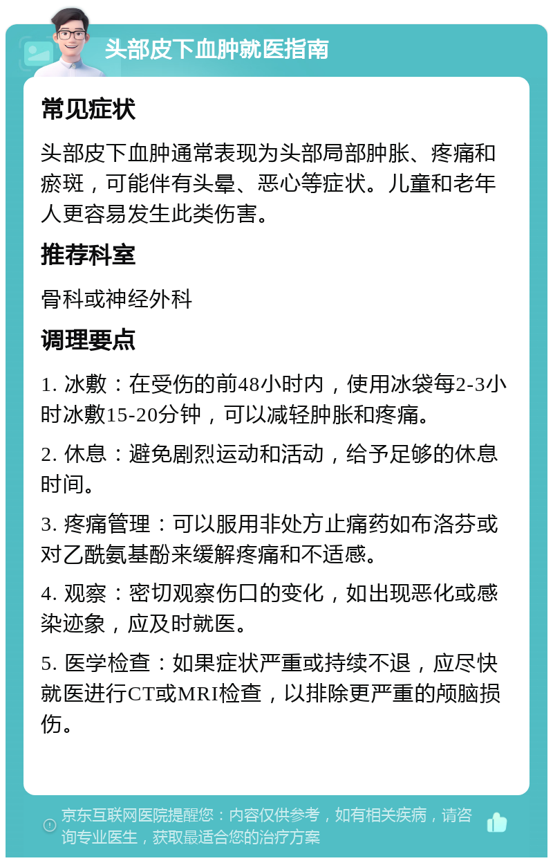 头部皮下血肿就医指南 常见症状 头部皮下血肿通常表现为头部局部肿胀、疼痛和瘀斑，可能伴有头晕、恶心等症状。儿童和老年人更容易发生此类伤害。 推荐科室 骨科或神经外科 调理要点 1. 冰敷：在受伤的前48小时内，使用冰袋每2-3小时冰敷15-20分钟，可以减轻肿胀和疼痛。 2. 休息：避免剧烈运动和活动，给予足够的休息时间。 3. 疼痛管理：可以服用非处方止痛药如布洛芬或对乙酰氨基酚来缓解疼痛和不适感。 4. 观察：密切观察伤口的变化，如出现恶化或感染迹象，应及时就医。 5. 医学检查：如果症状严重或持续不退，应尽快就医进行CT或MRI检查，以排除更严重的颅脑损伤。