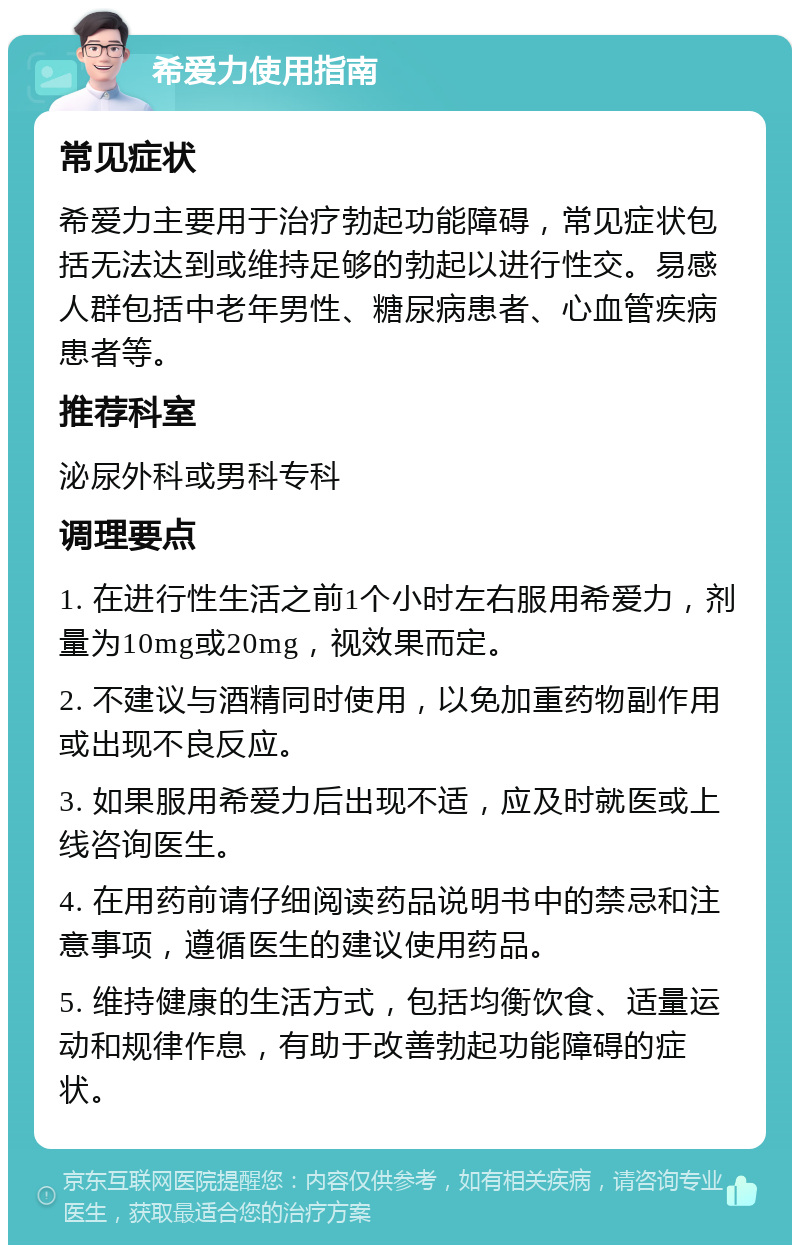 希爱力使用指南 常见症状 希爱力主要用于治疗勃起功能障碍，常见症状包括无法达到或维持足够的勃起以进行性交。易感人群包括中老年男性、糖尿病患者、心血管疾病患者等。 推荐科室 泌尿外科或男科专科 调理要点 1. 在进行性生活之前1个小时左右服用希爱力，剂量为10mg或20mg，视效果而定。 2. 不建议与酒精同时使用，以免加重药物副作用或出现不良反应。 3. 如果服用希爱力后出现不适，应及时就医或上线咨询医生。 4. 在用药前请仔细阅读药品说明书中的禁忌和注意事项，遵循医生的建议使用药品。 5. 维持健康的生活方式，包括均衡饮食、适量运动和规律作息，有助于改善勃起功能障碍的症状。