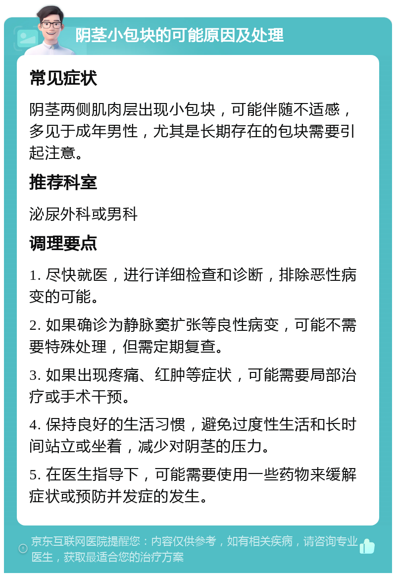 阴茎小包块的可能原因及处理 常见症状 阴茎两侧肌肉层出现小包块，可能伴随不适感，多见于成年男性，尤其是长期存在的包块需要引起注意。 推荐科室 泌尿外科或男科 调理要点 1. 尽快就医，进行详细检查和诊断，排除恶性病变的可能。 2. 如果确诊为静脉窦扩张等良性病变，可能不需要特殊处理，但需定期复查。 3. 如果出现疼痛、红肿等症状，可能需要局部治疗或手术干预。 4. 保持良好的生活习惯，避免过度性生活和长时间站立或坐着，减少对阴茎的压力。 5. 在医生指导下，可能需要使用一些药物来缓解症状或预防并发症的发生。