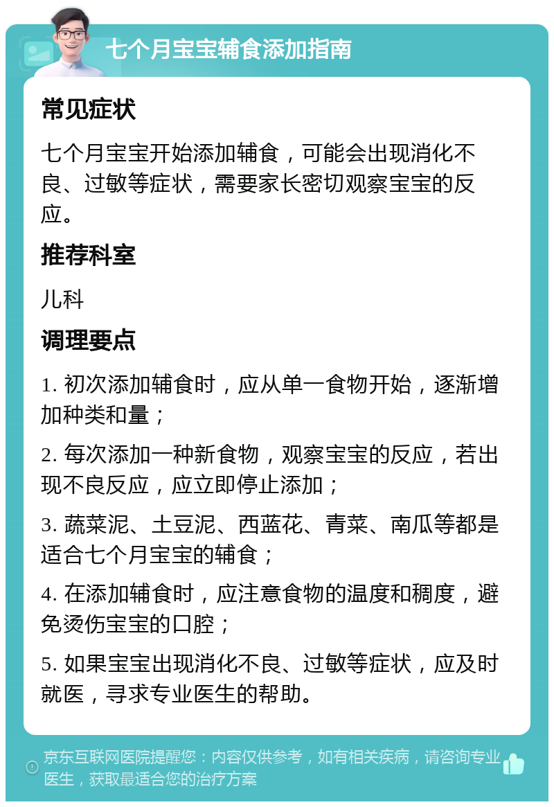 七个月宝宝辅食添加指南 常见症状 七个月宝宝开始添加辅食，可能会出现消化不良、过敏等症状，需要家长密切观察宝宝的反应。 推荐科室 儿科 调理要点 1. 初次添加辅食时，应从单一食物开始，逐渐增加种类和量； 2. 每次添加一种新食物，观察宝宝的反应，若出现不良反应，应立即停止添加； 3. 蔬菜泥、土豆泥、西蓝花、青菜、南瓜等都是适合七个月宝宝的辅食； 4. 在添加辅食时，应注意食物的温度和稠度，避免烫伤宝宝的口腔； 5. 如果宝宝出现消化不良、过敏等症状，应及时就医，寻求专业医生的帮助。