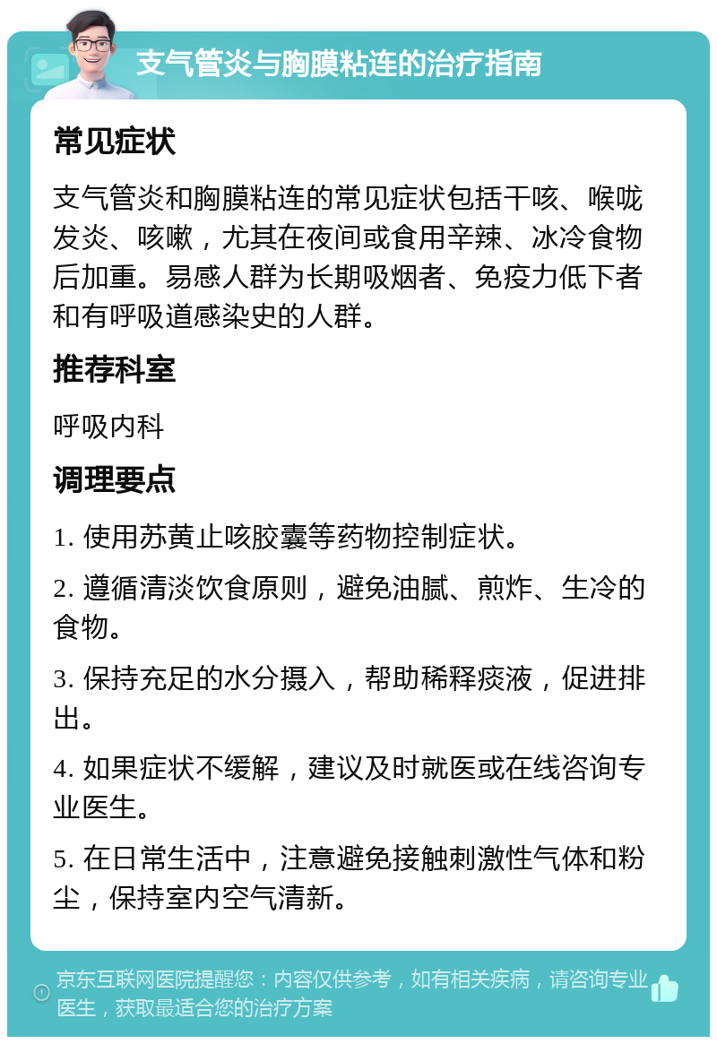 支气管炎与胸膜粘连的治疗指南 常见症状 支气管炎和胸膜粘连的常见症状包括干咳、喉咙发炎、咳嗽，尤其在夜间或食用辛辣、冰冷食物后加重。易感人群为长期吸烟者、免疫力低下者和有呼吸道感染史的人群。 推荐科室 呼吸内科 调理要点 1. 使用苏黄止咳胶囊等药物控制症状。 2. 遵循清淡饮食原则，避免油腻、煎炸、生冷的食物。 3. 保持充足的水分摄入，帮助稀释痰液，促进排出。 4. 如果症状不缓解，建议及时就医或在线咨询专业医生。 5. 在日常生活中，注意避免接触刺激性气体和粉尘，保持室内空气清新。