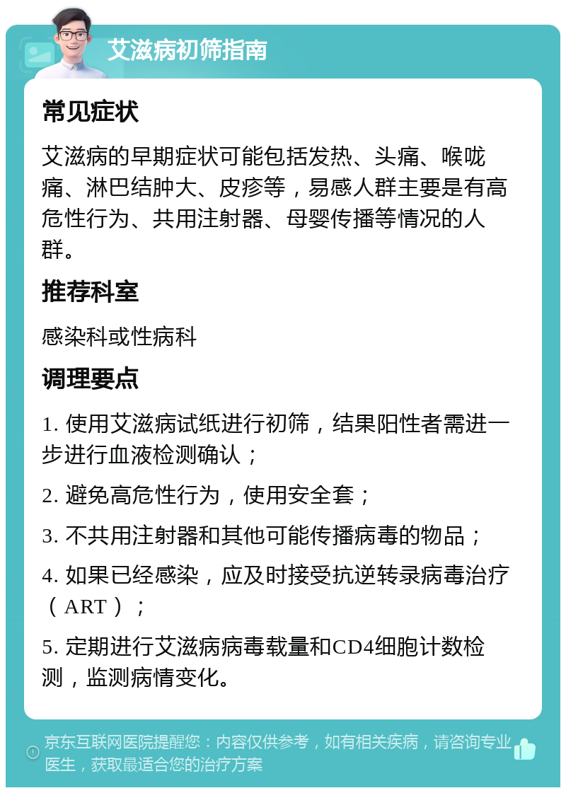 艾滋病初筛指南 常见症状 艾滋病的早期症状可能包括发热、头痛、喉咙痛、淋巴结肿大、皮疹等，易感人群主要是有高危性行为、共用注射器、母婴传播等情况的人群。 推荐科室 感染科或性病科 调理要点 1. 使用艾滋病试纸进行初筛，结果阳性者需进一步进行血液检测确认； 2. 避免高危性行为，使用安全套； 3. 不共用注射器和其他可能传播病毒的物品； 4. 如果已经感染，应及时接受抗逆转录病毒治疗（ART）； 5. 定期进行艾滋病病毒载量和CD4细胞计数检测，监测病情变化。