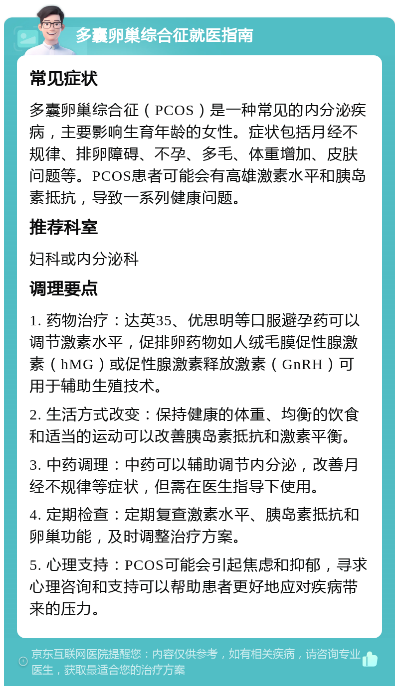 多囊卵巢综合征就医指南 常见症状 多囊卵巢综合征（PCOS）是一种常见的内分泌疾病，主要影响生育年龄的女性。症状包括月经不规律、排卵障碍、不孕、多毛、体重增加、皮肤问题等。PCOS患者可能会有高雄激素水平和胰岛素抵抗，导致一系列健康问题。 推荐科室 妇科或内分泌科 调理要点 1. 药物治疗：达英35、优思明等口服避孕药可以调节激素水平，促排卵药物如人绒毛膜促性腺激素（hMG）或促性腺激素释放激素（GnRH）可用于辅助生殖技术。 2. 生活方式改变：保持健康的体重、均衡的饮食和适当的运动可以改善胰岛素抵抗和激素平衡。 3. 中药调理：中药可以辅助调节内分泌，改善月经不规律等症状，但需在医生指导下使用。 4. 定期检查：定期复查激素水平、胰岛素抵抗和卵巢功能，及时调整治疗方案。 5. 心理支持：PCOS可能会引起焦虑和抑郁，寻求心理咨询和支持可以帮助患者更好地应对疾病带来的压力。