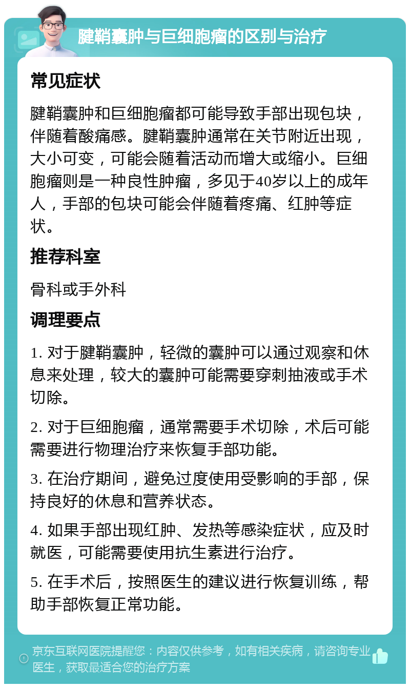 腱鞘囊肿与巨细胞瘤的区别与治疗 常见症状 腱鞘囊肿和巨细胞瘤都可能导致手部出现包块，伴随着酸痛感。腱鞘囊肿通常在关节附近出现，大小可变，可能会随着活动而增大或缩小。巨细胞瘤则是一种良性肿瘤，多见于40岁以上的成年人，手部的包块可能会伴随着疼痛、红肿等症状。 推荐科室 骨科或手外科 调理要点 1. 对于腱鞘囊肿，轻微的囊肿可以通过观察和休息来处理，较大的囊肿可能需要穿刺抽液或手术切除。 2. 对于巨细胞瘤，通常需要手术切除，术后可能需要进行物理治疗来恢复手部功能。 3. 在治疗期间，避免过度使用受影响的手部，保持良好的休息和营养状态。 4. 如果手部出现红肿、发热等感染症状，应及时就医，可能需要使用抗生素进行治疗。 5. 在手术后，按照医生的建议进行恢复训练，帮助手部恢复正常功能。