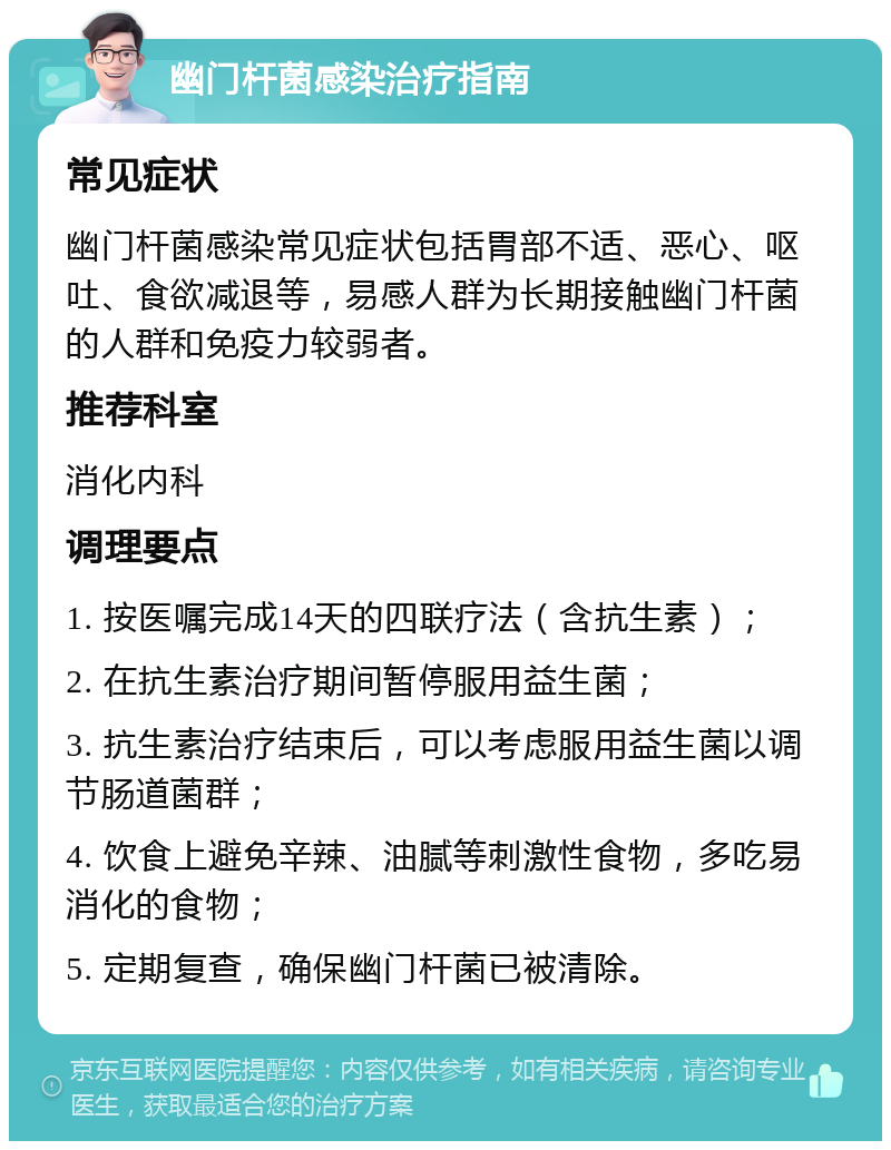 幽门杆菌感染治疗指南 常见症状 幽门杆菌感染常见症状包括胃部不适、恶心、呕吐、食欲减退等，易感人群为长期接触幽门杆菌的人群和免疫力较弱者。 推荐科室 消化内科 调理要点 1. 按医嘱完成14天的四联疗法（含抗生素）； 2. 在抗生素治疗期间暂停服用益生菌； 3. 抗生素治疗结束后，可以考虑服用益生菌以调节肠道菌群； 4. 饮食上避免辛辣、油腻等刺激性食物，多吃易消化的食物； 5. 定期复查，确保幽门杆菌已被清除。