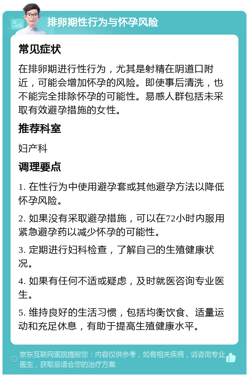 排卵期性行为与怀孕风险 常见症状 在排卵期进行性行为，尤其是射精在阴道口附近，可能会增加怀孕的风险。即使事后清洗，也不能完全排除怀孕的可能性。易感人群包括未采取有效避孕措施的女性。 推荐科室 妇产科 调理要点 1. 在性行为中使用避孕套或其他避孕方法以降低怀孕风险。 2. 如果没有采取避孕措施，可以在72小时内服用紧急避孕药以减少怀孕的可能性。 3. 定期进行妇科检查，了解自己的生殖健康状况。 4. 如果有任何不适或疑虑，及时就医咨询专业医生。 5. 维持良好的生活习惯，包括均衡饮食、适量运动和充足休息，有助于提高生殖健康水平。