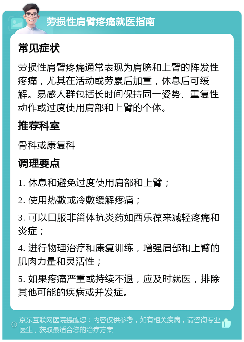 劳损性肩臂疼痛就医指南 常见症状 劳损性肩臂疼痛通常表现为肩膀和上臂的阵发性疼痛，尤其在活动或劳累后加重，休息后可缓解。易感人群包括长时间保持同一姿势、重复性动作或过度使用肩部和上臂的个体。 推荐科室 骨科或康复科 调理要点 1. 休息和避免过度使用肩部和上臂； 2. 使用热敷或冷敷缓解疼痛； 3. 可以口服非甾体抗炎药如西乐葆来减轻疼痛和炎症； 4. 进行物理治疗和康复训练，增强肩部和上臂的肌肉力量和灵活性； 5. 如果疼痛严重或持续不退，应及时就医，排除其他可能的疾病或并发症。