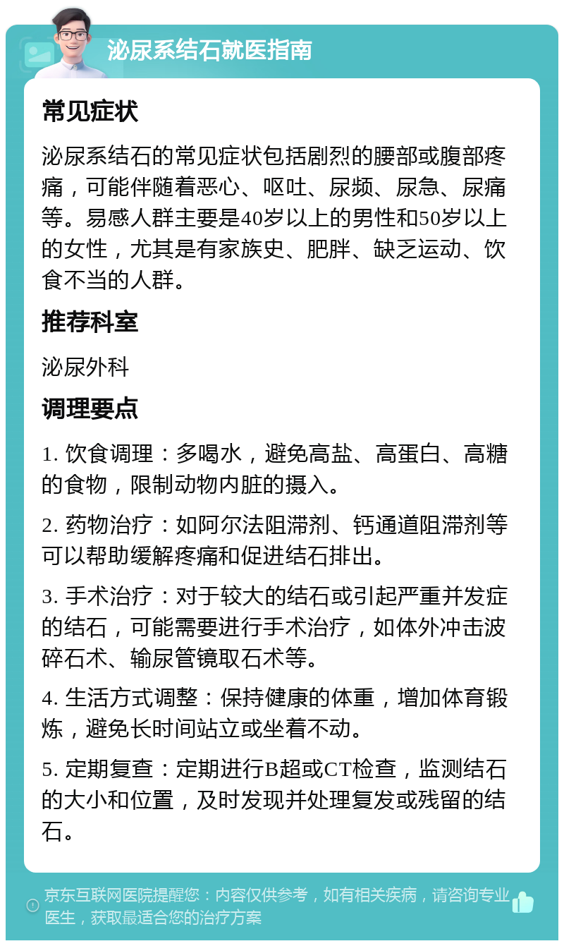 泌尿系结石就医指南 常见症状 泌尿系结石的常见症状包括剧烈的腰部或腹部疼痛，可能伴随着恶心、呕吐、尿频、尿急、尿痛等。易感人群主要是40岁以上的男性和50岁以上的女性，尤其是有家族史、肥胖、缺乏运动、饮食不当的人群。 推荐科室 泌尿外科 调理要点 1. 饮食调理：多喝水，避免高盐、高蛋白、高糖的食物，限制动物内脏的摄入。 2. 药物治疗：如阿尔法阻滞剂、钙通道阻滞剂等可以帮助缓解疼痛和促进结石排出。 3. 手术治疗：对于较大的结石或引起严重并发症的结石，可能需要进行手术治疗，如体外冲击波碎石术、输尿管镜取石术等。 4. 生活方式调整：保持健康的体重，增加体育锻炼，避免长时间站立或坐着不动。 5. 定期复查：定期进行B超或CT检查，监测结石的大小和位置，及时发现并处理复发或残留的结石。