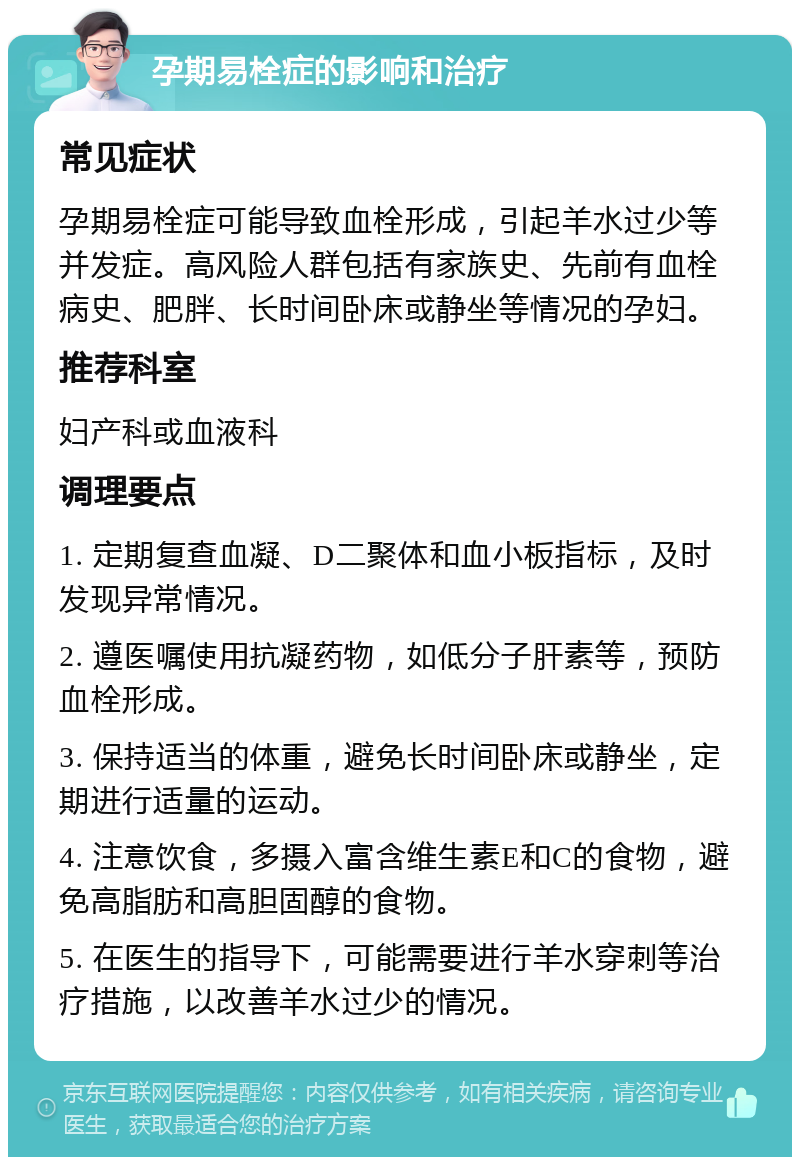 孕期易栓症的影响和治疗 常见症状 孕期易栓症可能导致血栓形成，引起羊水过少等并发症。高风险人群包括有家族史、先前有血栓病史、肥胖、长时间卧床或静坐等情况的孕妇。 推荐科室 妇产科或血液科 调理要点 1. 定期复查血凝、D二聚体和血小板指标，及时发现异常情况。 2. 遵医嘱使用抗凝药物，如低分子肝素等，预防血栓形成。 3. 保持适当的体重，避免长时间卧床或静坐，定期进行适量的运动。 4. 注意饮食，多摄入富含维生素E和C的食物，避免高脂肪和高胆固醇的食物。 5. 在医生的指导下，可能需要进行羊水穿刺等治疗措施，以改善羊水过少的情况。