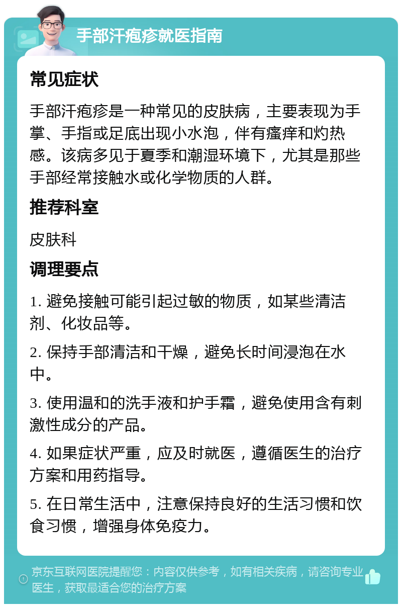 手部汗疱疹就医指南 常见症状 手部汗疱疹是一种常见的皮肤病，主要表现为手掌、手指或足底出现小水泡，伴有瘙痒和灼热感。该病多见于夏季和潮湿环境下，尤其是那些手部经常接触水或化学物质的人群。 推荐科室 皮肤科 调理要点 1. 避免接触可能引起过敏的物质，如某些清洁剂、化妆品等。 2. 保持手部清洁和干燥，避免长时间浸泡在水中。 3. 使用温和的洗手液和护手霜，避免使用含有刺激性成分的产品。 4. 如果症状严重，应及时就医，遵循医生的治疗方案和用药指导。 5. 在日常生活中，注意保持良好的生活习惯和饮食习惯，增强身体免疫力。