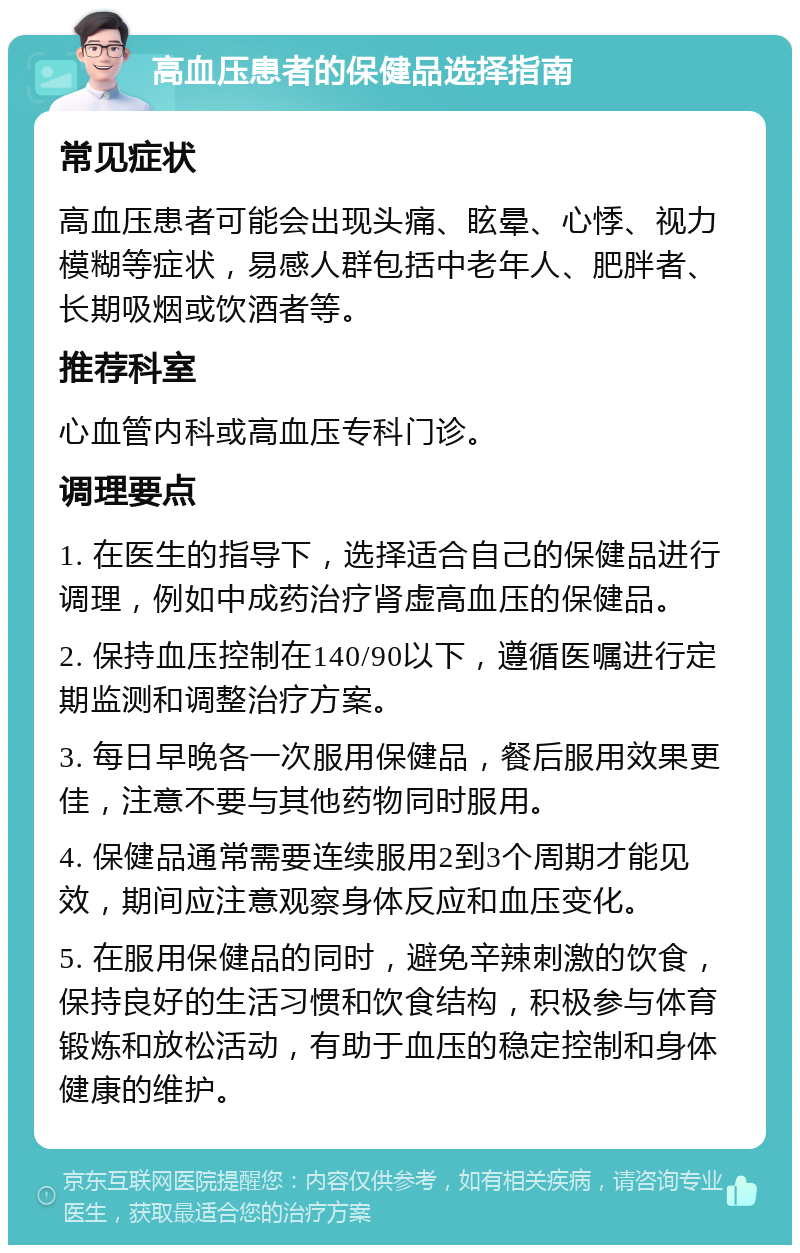 高血压患者的保健品选择指南 常见症状 高血压患者可能会出现头痛、眩晕、心悸、视力模糊等症状，易感人群包括中老年人、肥胖者、长期吸烟或饮酒者等。 推荐科室 心血管内科或高血压专科门诊。 调理要点 1. 在医生的指导下，选择适合自己的保健品进行调理，例如中成药治疗肾虚高血压的保健品。 2. 保持血压控制在140/90以下，遵循医嘱进行定期监测和调整治疗方案。 3. 每日早晚各一次服用保健品，餐后服用效果更佳，注意不要与其他药物同时服用。 4. 保健品通常需要连续服用2到3个周期才能见效，期间应注意观察身体反应和血压变化。 5. 在服用保健品的同时，避免辛辣刺激的饮食，保持良好的生活习惯和饮食结构，积极参与体育锻炼和放松活动，有助于血压的稳定控制和身体健康的维护。