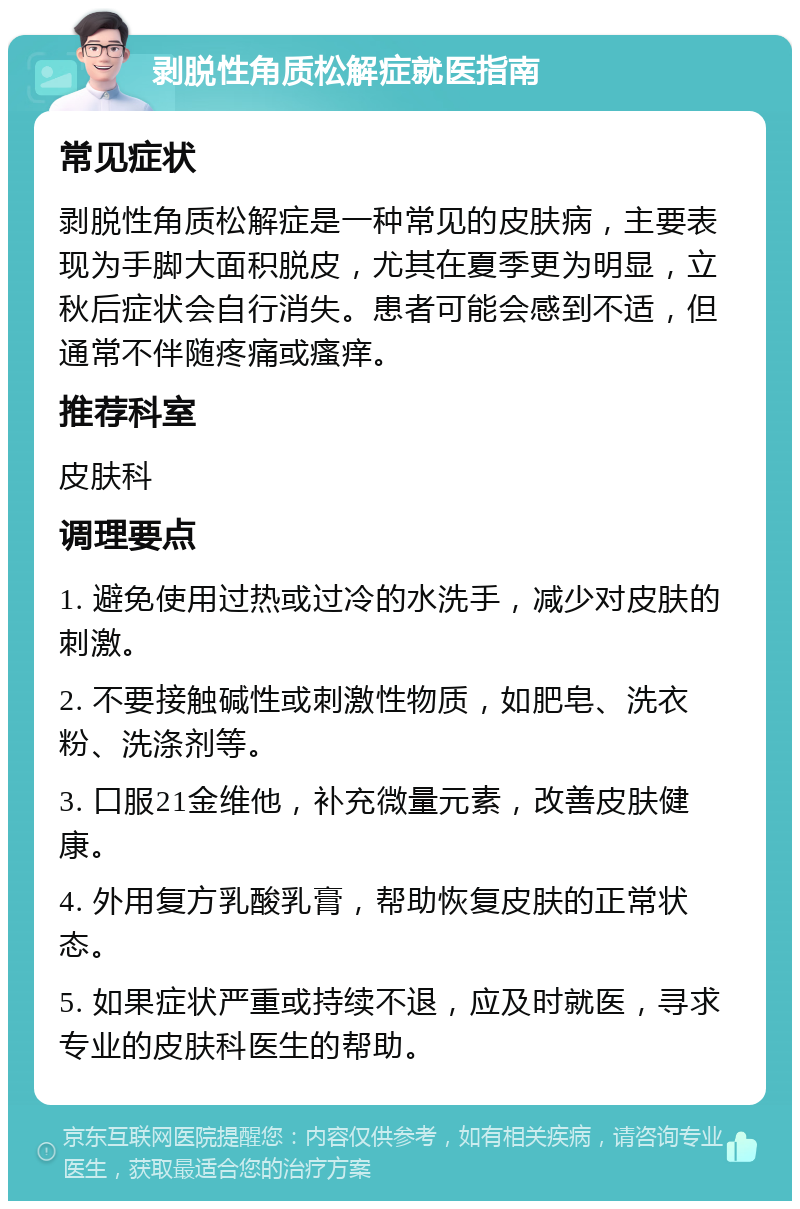 剥脱性角质松解症就医指南 常见症状 剥脱性角质松解症是一种常见的皮肤病，主要表现为手脚大面积脱皮，尤其在夏季更为明显，立秋后症状会自行消失。患者可能会感到不适，但通常不伴随疼痛或瘙痒。 推荐科室 皮肤科 调理要点 1. 避免使用过热或过冷的水洗手，减少对皮肤的刺激。 2. 不要接触碱性或刺激性物质，如肥皂、洗衣粉、洗涤剂等。 3. 口服21金维他，补充微量元素，改善皮肤健康。 4. 外用复方乳酸乳膏，帮助恢复皮肤的正常状态。 5. 如果症状严重或持续不退，应及时就医，寻求专业的皮肤科医生的帮助。