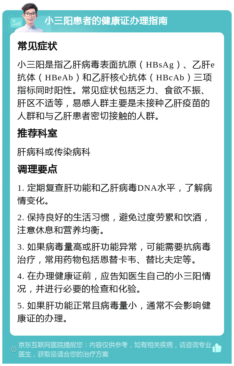 小三阳患者的健康证办理指南 常见症状 小三阳是指乙肝病毒表面抗原（HBsAg）、乙肝e抗体（HBeAb）和乙肝核心抗体（HBcAb）三项指标同时阳性。常见症状包括乏力、食欲不振、肝区不适等，易感人群主要是未接种乙肝疫苗的人群和与乙肝患者密切接触的人群。 推荐科室 肝病科或传染病科 调理要点 1. 定期复查肝功能和乙肝病毒DNA水平，了解病情变化。 2. 保持良好的生活习惯，避免过度劳累和饮酒，注意休息和营养均衡。 3. 如果病毒量高或肝功能异常，可能需要抗病毒治疗，常用药物包括恩替卡韦、替比夫定等。 4. 在办理健康证前，应告知医生自己的小三阳情况，并进行必要的检查和化验。 5. 如果肝功能正常且病毒量小，通常不会影响健康证的办理。