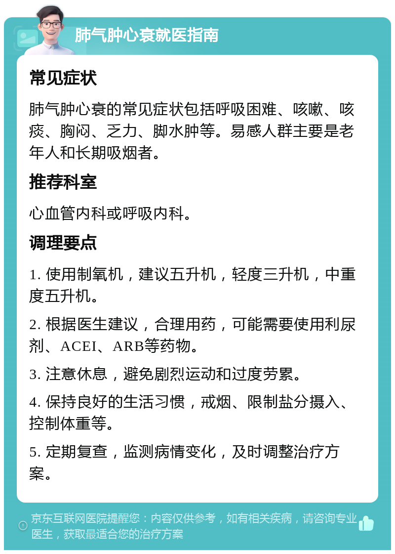 肺气肿心衰就医指南 常见症状 肺气肿心衰的常见症状包括呼吸困难、咳嗽、咳痰、胸闷、乏力、脚水肿等。易感人群主要是老年人和长期吸烟者。 推荐科室 心血管内科或呼吸内科。 调理要点 1. 使用制氧机，建议五升机，轻度三升机，中重度五升机。 2. 根据医生建议，合理用药，可能需要使用利尿剂、ACEI、ARB等药物。 3. 注意休息，避免剧烈运动和过度劳累。 4. 保持良好的生活习惯，戒烟、限制盐分摄入、控制体重等。 5. 定期复查，监测病情变化，及时调整治疗方案。