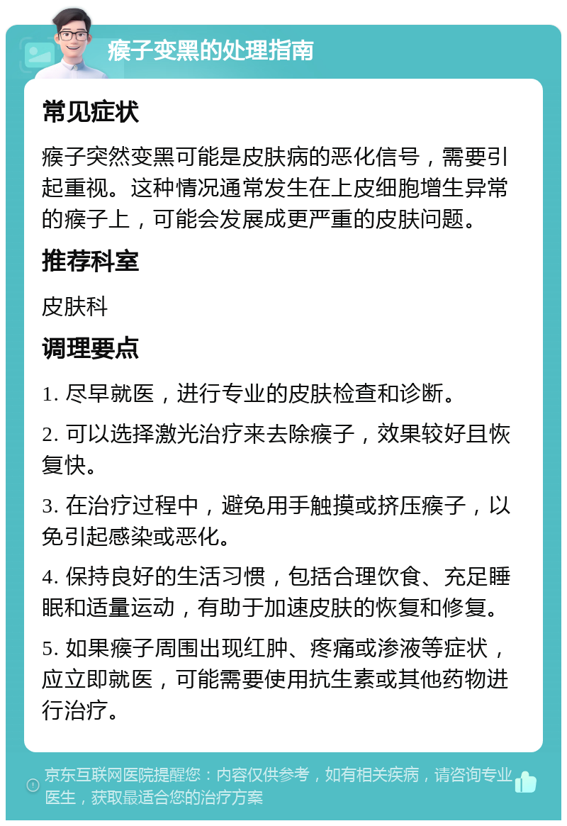 瘊子变黑的处理指南 常见症状 瘊子突然变黑可能是皮肤病的恶化信号，需要引起重视。这种情况通常发生在上皮细胞增生异常的瘊子上，可能会发展成更严重的皮肤问题。 推荐科室 皮肤科 调理要点 1. 尽早就医，进行专业的皮肤检查和诊断。 2. 可以选择激光治疗来去除瘊子，效果较好且恢复快。 3. 在治疗过程中，避免用手触摸或挤压瘊子，以免引起感染或恶化。 4. 保持良好的生活习惯，包括合理饮食、充足睡眠和适量运动，有助于加速皮肤的恢复和修复。 5. 如果瘊子周围出现红肿、疼痛或渗液等症状，应立即就医，可能需要使用抗生素或其他药物进行治疗。