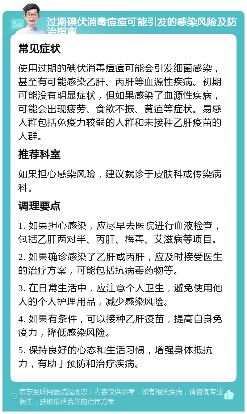 过期碘伏消毒痘痘可能引发的感染风险及防治指南 常见症状 使用过期的碘伏消毒痘痘可能会引发细菌感染，甚至有可能感染乙肝、丙肝等血源性疾病。初期可能没有明显症状，但如果感染了血源性疾病，可能会出现疲劳、食欲不振、黄疸等症状。易感人群包括免疫力较弱的人群和未接种乙肝疫苗的人群。 推荐科室 如果担心感染风险，建议就诊于皮肤科或传染病科。 调理要点 1. 如果担心感染，应尽早去医院进行血液检查，包括乙肝两对半、丙肝、梅毒、艾滋病等项目。 2. 如果确诊感染了乙肝或丙肝，应及时接受医生的治疗方案，可能包括抗病毒药物等。 3. 在日常生活中，应注意个人卫生，避免使用他人的个人护理用品，减少感染风险。 4. 如果有条件，可以接种乙肝疫苗，提高自身免疫力，降低感染风险。 5. 保持良好的心态和生活习惯，增强身体抵抗力，有助于预防和治疗疾病。