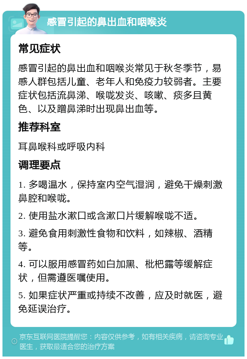 感冒引起的鼻出血和咽喉炎 常见症状 感冒引起的鼻出血和咽喉炎常见于秋冬季节，易感人群包括儿童、老年人和免疫力较弱者。主要症状包括流鼻涕、喉咙发炎、咳嗽、痰多且黄色、以及蹭鼻涕时出现鼻出血等。 推荐科室 耳鼻喉科或呼吸内科 调理要点 1. 多喝温水，保持室内空气湿润，避免干燥刺激鼻腔和喉咙。 2. 使用盐水漱口或含漱口片缓解喉咙不适。 3. 避免食用刺激性食物和饮料，如辣椒、酒精等。 4. 可以服用感冒药如白加黑、枇杷露等缓解症状，但需遵医嘱使用。 5. 如果症状严重或持续不改善，应及时就医，避免延误治疗。