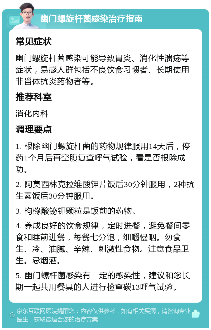 幽门螺旋杆菌感染治疗指南 常见症状 幽门螺旋杆菌感染可能导致胃炎、消化性溃疡等症状，易感人群包括不良饮食习惯者、长期使用非甾体抗炎药物者等。 推荐科室 消化内科 调理要点 1. 根除幽门螺旋杆菌的药物规律服用14天后，停药1个月后再空腹复查呼气试验，看是否根除成功。 2. 阿莫西林克拉维酸钾片饭后30分钟服用，2种抗生素饭后30分钟服用。 3. 枸橼酸铋钾颗粒是饭前的药物。 4. 养成良好的饮食规律，定时进餐，避免餐间零食和睡前进餐，每餐七分饱，细嚼慢咽。勿食生、冷、油腻、辛辣、刺激性食物。注意食品卫生。忌烟酒。 5. 幽门螺杆菌感染有一定的感染性，建议和您长期一起共用餐具的人进行检查碳13呼气试验。