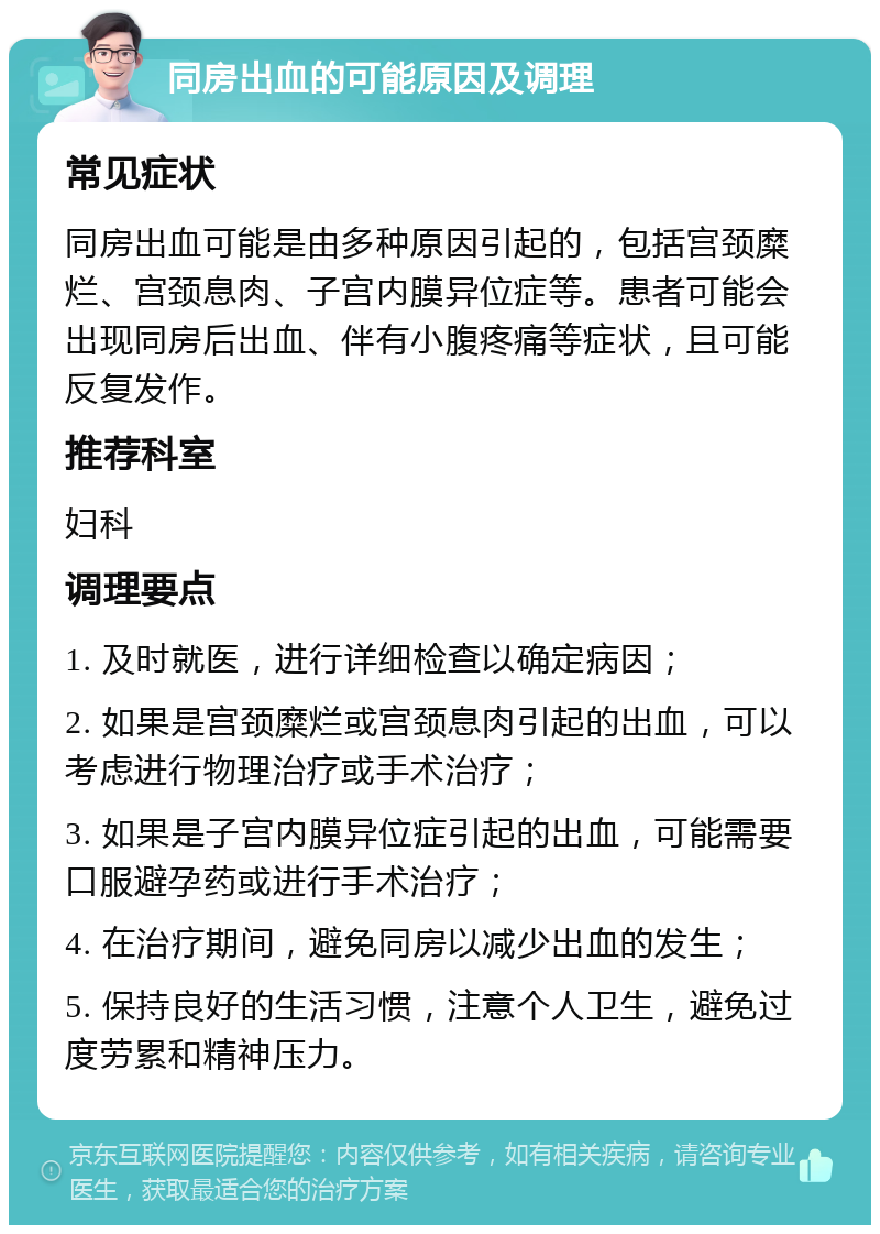 同房出血的可能原因及调理 常见症状 同房出血可能是由多种原因引起的，包括宫颈糜烂、宫颈息肉、子宫内膜异位症等。患者可能会出现同房后出血、伴有小腹疼痛等症状，且可能反复发作。 推荐科室 妇科 调理要点 1. 及时就医，进行详细检查以确定病因； 2. 如果是宫颈糜烂或宫颈息肉引起的出血，可以考虑进行物理治疗或手术治疗； 3. 如果是子宫内膜异位症引起的出血，可能需要口服避孕药或进行手术治疗； 4. 在治疗期间，避免同房以减少出血的发生； 5. 保持良好的生活习惯，注意个人卫生，避免过度劳累和精神压力。