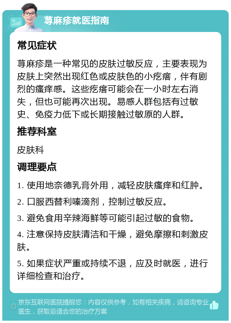 荨麻疹就医指南 常见症状 荨麻疹是一种常见的皮肤过敏反应，主要表现为皮肤上突然出现红色或皮肤色的小疙瘩，伴有剧烈的瘙痒感。这些疙瘩可能会在一小时左右消失，但也可能再次出现。易感人群包括有过敏史、免疫力低下或长期接触过敏原的人群。 推荐科室 皮肤科 调理要点 1. 使用地奈德乳膏外用，减轻皮肤瘙痒和红肿。 2. 口服西替利嗪滴剂，控制过敏反应。 3. 避免食用辛辣海鲜等可能引起过敏的食物。 4. 注意保持皮肤清洁和干燥，避免摩擦和刺激皮肤。 5. 如果症状严重或持续不退，应及时就医，进行详细检查和治疗。