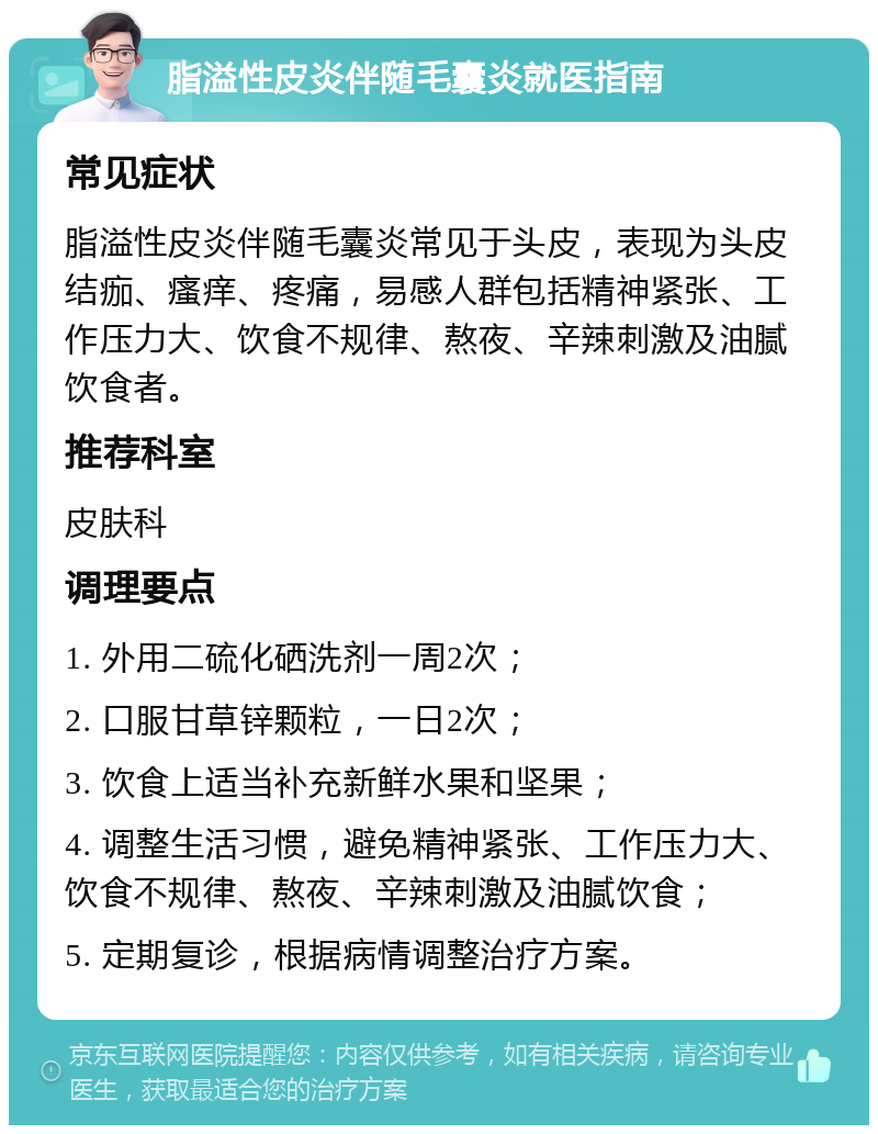 脂溢性皮炎伴随毛囊炎就医指南 常见症状 脂溢性皮炎伴随毛囊炎常见于头皮，表现为头皮结痂、瘙痒、疼痛，易感人群包括精神紧张、工作压力大、饮食不规律、熬夜、辛辣刺激及油腻饮食者。 推荐科室 皮肤科 调理要点 1. 外用二硫化硒洗剂一周2次； 2. 口服甘草锌颗粒，一日2次； 3. 饮食上适当补充新鲜水果和坚果； 4. 调整生活习惯，避免精神紧张、工作压力大、饮食不规律、熬夜、辛辣刺激及油腻饮食； 5. 定期复诊，根据病情调整治疗方案。