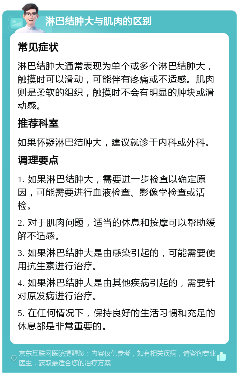 淋巴结肿大与肌肉的区别 常见症状 淋巴结肿大通常表现为单个或多个淋巴结肿大，触摸时可以滑动，可能伴有疼痛或不适感。肌肉则是柔软的组织，触摸时不会有明显的肿块或滑动感。 推荐科室 如果怀疑淋巴结肿大，建议就诊于内科或外科。 调理要点 1. 如果淋巴结肿大，需要进一步检查以确定原因，可能需要进行血液检查、影像学检查或活检。 2. 对于肌肉问题，适当的休息和按摩可以帮助缓解不适感。 3. 如果淋巴结肿大是由感染引起的，可能需要使用抗生素进行治疗。 4. 如果淋巴结肿大是由其他疾病引起的，需要针对原发病进行治疗。 5. 在任何情况下，保持良好的生活习惯和充足的休息都是非常重要的。