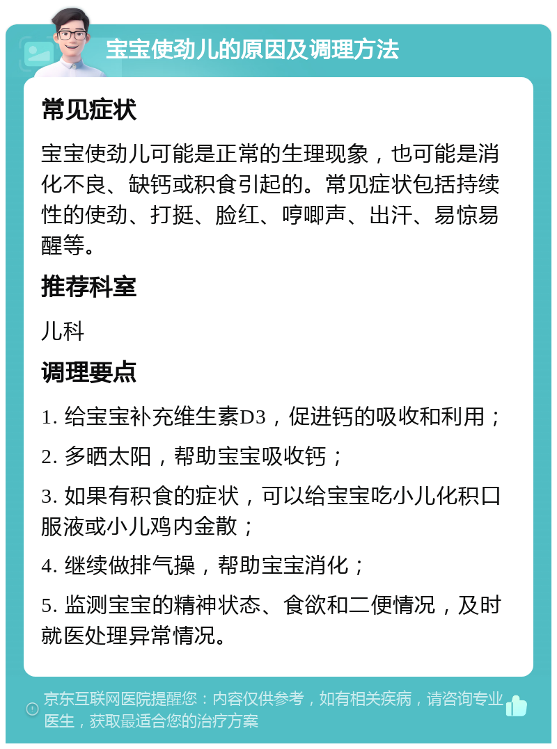 宝宝使劲儿的原因及调理方法 常见症状 宝宝使劲儿可能是正常的生理现象，也可能是消化不良、缺钙或积食引起的。常见症状包括持续性的使劲、打挺、脸红、哼唧声、出汗、易惊易醒等。 推荐科室 儿科 调理要点 1. 给宝宝补充维生素D3，促进钙的吸收和利用； 2. 多晒太阳，帮助宝宝吸收钙； 3. 如果有积食的症状，可以给宝宝吃小儿化积口服液或小儿鸡内金散； 4. 继续做排气操，帮助宝宝消化； 5. 监测宝宝的精神状态、食欲和二便情况，及时就医处理异常情况。