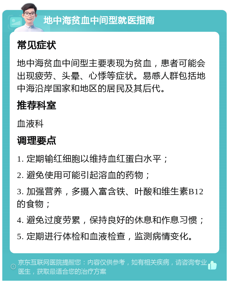 地中海贫血中间型就医指南 常见症状 地中海贫血中间型主要表现为贫血，患者可能会出现疲劳、头晕、心悸等症状。易感人群包括地中海沿岸国家和地区的居民及其后代。 推荐科室 血液科 调理要点 1. 定期输红细胞以维持血红蛋白水平； 2. 避免使用可能引起溶血的药物； 3. 加强营养，多摄入富含铁、叶酸和维生素B12的食物； 4. 避免过度劳累，保持良好的休息和作息习惯； 5. 定期进行体检和血液检查，监测病情变化。