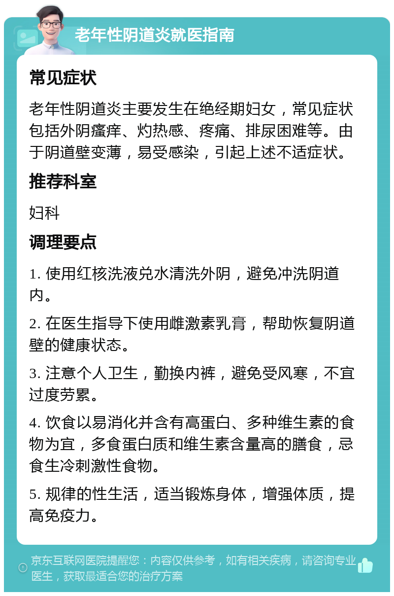 老年性阴道炎就医指南 常见症状 老年性阴道炎主要发生在绝经期妇女，常见症状包括外阴瘙痒、灼热感、疼痛、排尿困难等。由于阴道壁变薄，易受感染，引起上述不适症状。 推荐科室 妇科 调理要点 1. 使用红核洗液兑水清洗外阴，避免冲洗阴道内。 2. 在医生指导下使用雌激素乳膏，帮助恢复阴道壁的健康状态。 3. 注意个人卫生，勤换内裤，避免受风寒，不宜过度劳累。 4. 饮食以易消化并含有高蛋白、多种维生素的食物为宜，多食蛋白质和维生素含量高的膳食，忌食生冷刺激性食物。 5. 规律的性生活，适当锻炼身体，增强体质，提高免疫力。