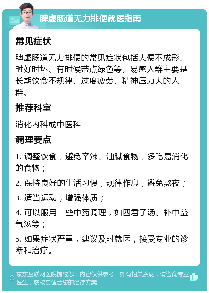 脾虚肠道无力排便就医指南 常见症状 脾虚肠道无力排便的常见症状包括大便不成形、时好时坏、有时候带点绿色等。易感人群主要是长期饮食不规律、过度疲劳、精神压力大的人群。 推荐科室 消化内科或中医科 调理要点 1. 调整饮食，避免辛辣、油腻食物，多吃易消化的食物； 2. 保持良好的生活习惯，规律作息，避免熬夜； 3. 适当运动，增强体质； 4. 可以服用一些中药调理，如四君子汤、补中益气汤等； 5. 如果症状严重，建议及时就医，接受专业的诊断和治疗。