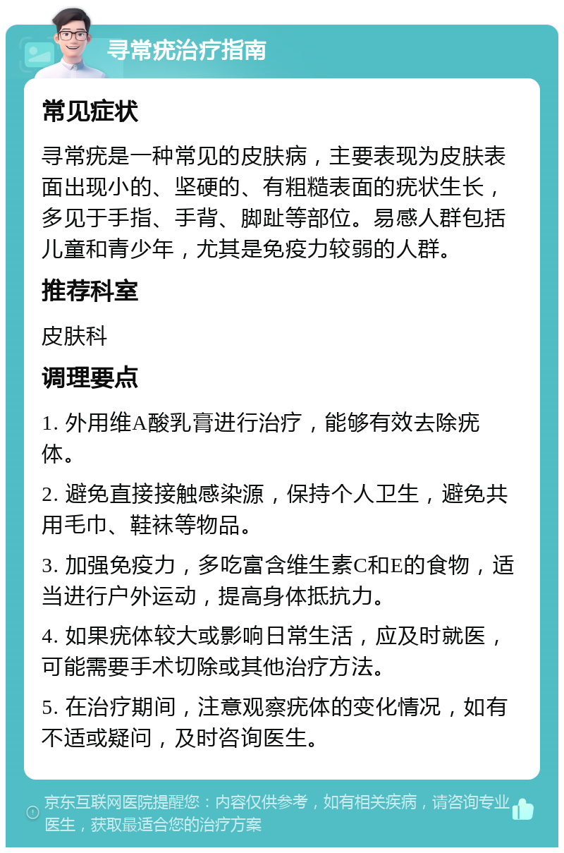 寻常疣治疗指南 常见症状 寻常疣是一种常见的皮肤病，主要表现为皮肤表面出现小的、坚硬的、有粗糙表面的疣状生长，多见于手指、手背、脚趾等部位。易感人群包括儿童和青少年，尤其是免疫力较弱的人群。 推荐科室 皮肤科 调理要点 1. 外用维A酸乳膏进行治疗，能够有效去除疣体。 2. 避免直接接触感染源，保持个人卫生，避免共用毛巾、鞋袜等物品。 3. 加强免疫力，多吃富含维生素C和E的食物，适当进行户外运动，提高身体抵抗力。 4. 如果疣体较大或影响日常生活，应及时就医，可能需要手术切除或其他治疗方法。 5. 在治疗期间，注意观察疣体的变化情况，如有不适或疑问，及时咨询医生。