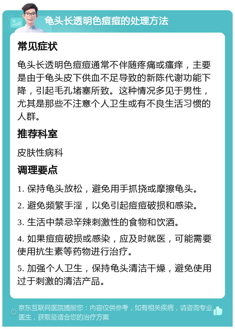 龟头长透明色痘痘的处理方法 常见症状 龟头长透明色痘痘通常不伴随疼痛或瘙痒，主要是由于龟头皮下供血不足导致的新陈代谢功能下降，引起毛孔堵塞所致。这种情况多见于男性，尤其是那些不注意个人卫生或有不良生活习惯的人群。 推荐科室 皮肤性病科 调理要点 1. 保持龟头放松，避免用手抓挠或摩擦龟头。 2. 避免频繁手淫，以免引起痘痘破损和感染。 3. 生活中禁忌辛辣刺激性的食物和饮酒。 4. 如果痘痘破损或感染，应及时就医，可能需要使用抗生素等药物进行治疗。 5. 加强个人卫生，保持龟头清洁干燥，避免使用过于刺激的清洁产品。