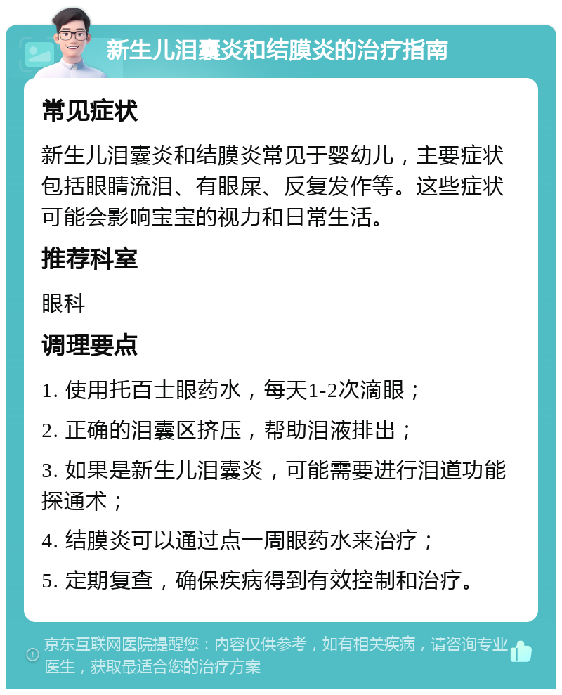 新生儿泪囊炎和结膜炎的治疗指南 常见症状 新生儿泪囊炎和结膜炎常见于婴幼儿，主要症状包括眼睛流泪、有眼屎、反复发作等。这些症状可能会影响宝宝的视力和日常生活。 推荐科室 眼科 调理要点 1. 使用托百士眼药水，每天1-2次滴眼； 2. 正确的泪囊区挤压，帮助泪液排出； 3. 如果是新生儿泪囊炎，可能需要进行泪道功能探通术； 4. 结膜炎可以通过点一周眼药水来治疗； 5. 定期复查，确保疾病得到有效控制和治疗。