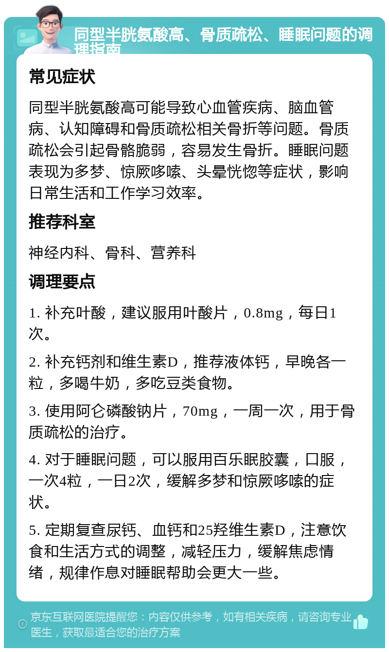 同型半胱氨酸高、骨质疏松、睡眠问题的调理指南 常见症状 同型半胱氨酸高可能导致心血管疾病、脑血管病、认知障碍和骨质疏松相关骨折等问题。骨质疏松会引起骨骼脆弱，容易发生骨折。睡眠问题表现为多梦、惊厥哆嗦、头晕恍惚等症状，影响日常生活和工作学习效率。 推荐科室 神经内科、骨科、营养科 调理要点 1. 补充叶酸，建议服用叶酸片，0.8mg，每日1次。 2. 补充钙剂和维生素D，推荐液体钙，早晚各一粒，多喝牛奶，多吃豆类食物。 3. 使用阿仑磷酸钠片，70mg，一周一次，用于骨质疏松的治疗。 4. 对于睡眠问题，可以服用百乐眠胶囊，口服，一次4粒，一日2次，缓解多梦和惊厥哆嗦的症状。 5. 定期复查尿钙、血钙和25羟维生素D，注意饮食和生活方式的调整，减轻压力，缓解焦虑情绪，规律作息对睡眠帮助会更大一些。