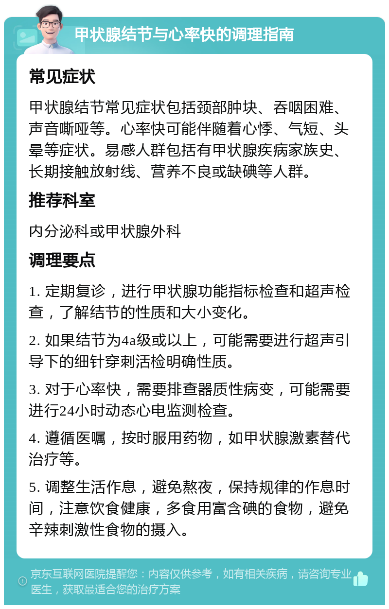 甲状腺结节与心率快的调理指南 常见症状 甲状腺结节常见症状包括颈部肿块、吞咽困难、声音嘶哑等。心率快可能伴随着心悸、气短、头晕等症状。易感人群包括有甲状腺疾病家族史、长期接触放射线、营养不良或缺碘等人群。 推荐科室 内分泌科或甲状腺外科 调理要点 1. 定期复诊，进行甲状腺功能指标检查和超声检查，了解结节的性质和大小变化。 2. 如果结节为4a级或以上，可能需要进行超声引导下的细针穿刺活检明确性质。 3. 对于心率快，需要排查器质性病变，可能需要进行24小时动态心电监测检查。 4. 遵循医嘱，按时服用药物，如甲状腺激素替代治疗等。 5. 调整生活作息，避免熬夜，保持规律的作息时间，注意饮食健康，多食用富含碘的食物，避免辛辣刺激性食物的摄入。