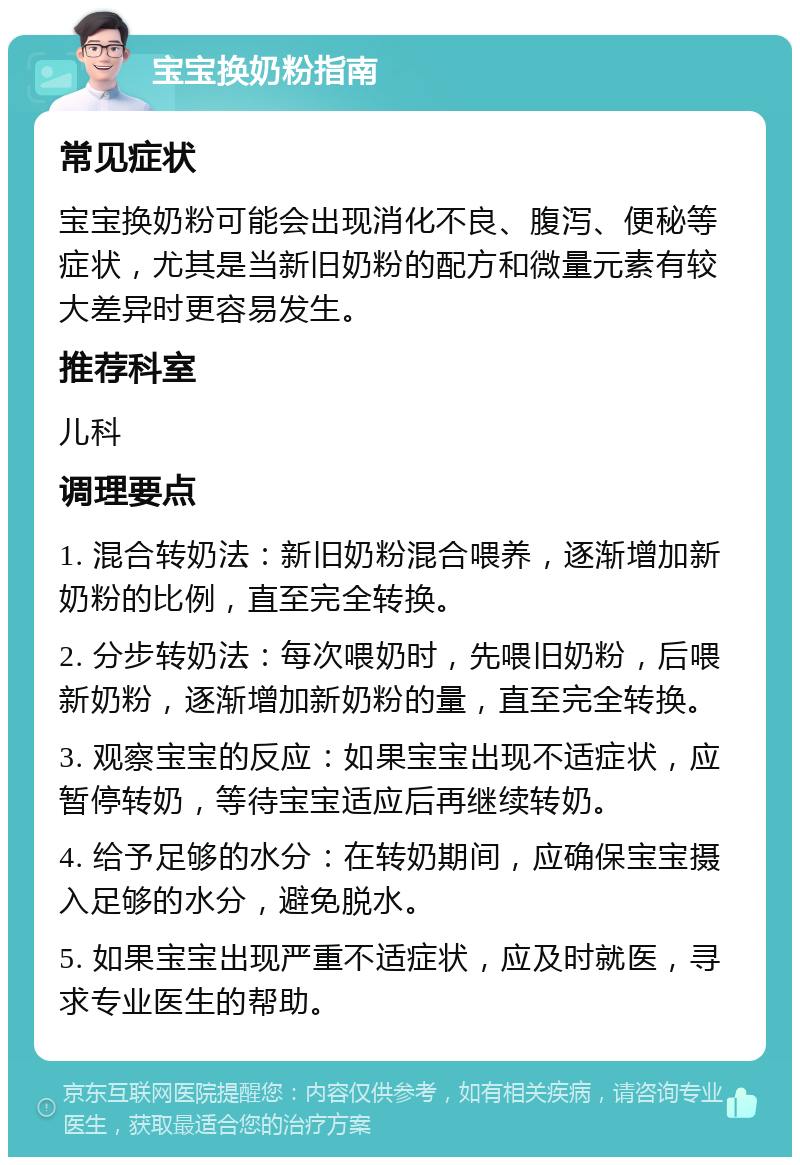 宝宝换奶粉指南 常见症状 宝宝换奶粉可能会出现消化不良、腹泻、便秘等症状，尤其是当新旧奶粉的配方和微量元素有较大差异时更容易发生。 推荐科室 儿科 调理要点 1. 混合转奶法：新旧奶粉混合喂养，逐渐增加新奶粉的比例，直至完全转换。 2. 分步转奶法：每次喂奶时，先喂旧奶粉，后喂新奶粉，逐渐增加新奶粉的量，直至完全转换。 3. 观察宝宝的反应：如果宝宝出现不适症状，应暂停转奶，等待宝宝适应后再继续转奶。 4. 给予足够的水分：在转奶期间，应确保宝宝摄入足够的水分，避免脱水。 5. 如果宝宝出现严重不适症状，应及时就医，寻求专业医生的帮助。