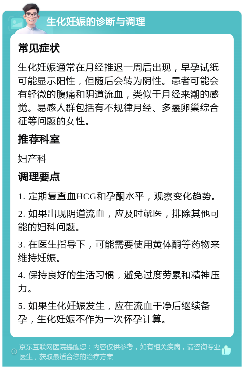 生化妊娠的诊断与调理 常见症状 生化妊娠通常在月经推迟一周后出现，早孕试纸可能显示阳性，但随后会转为阴性。患者可能会有轻微的腹痛和阴道流血，类似于月经来潮的感觉。易感人群包括有不规律月经、多囊卵巢综合征等问题的女性。 推荐科室 妇产科 调理要点 1. 定期复查血HCG和孕酮水平，观察变化趋势。 2. 如果出现阴道流血，应及时就医，排除其他可能的妇科问题。 3. 在医生指导下，可能需要使用黄体酮等药物来维持妊娠。 4. 保持良好的生活习惯，避免过度劳累和精神压力。 5. 如果生化妊娠发生，应在流血干净后继续备孕，生化妊娠不作为一次怀孕计算。