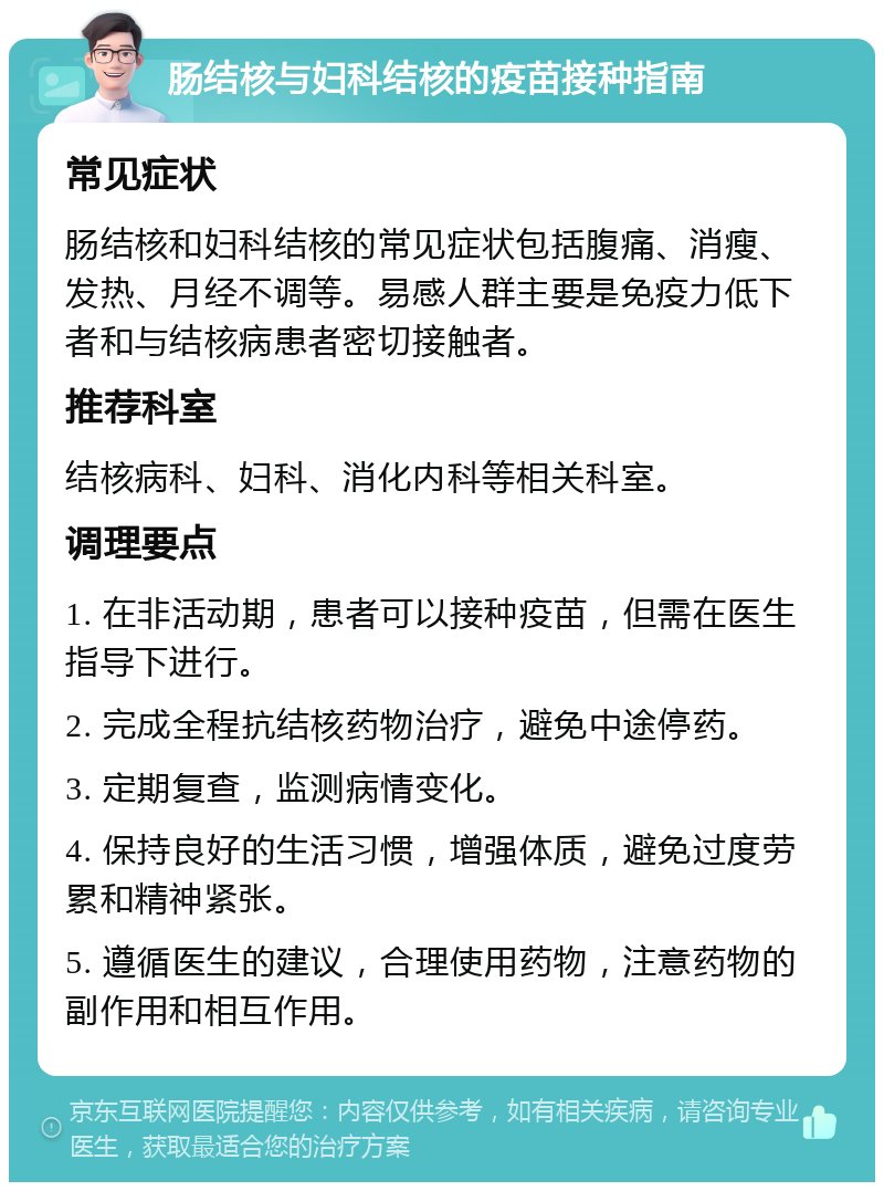 肠结核与妇科结核的疫苗接种指南 常见症状 肠结核和妇科结核的常见症状包括腹痛、消瘦、发热、月经不调等。易感人群主要是免疫力低下者和与结核病患者密切接触者。 推荐科室 结核病科、妇科、消化内科等相关科室。 调理要点 1. 在非活动期，患者可以接种疫苗，但需在医生指导下进行。 2. 完成全程抗结核药物治疗，避免中途停药。 3. 定期复查，监测病情变化。 4. 保持良好的生活习惯，增强体质，避免过度劳累和精神紧张。 5. 遵循医生的建议，合理使用药物，注意药物的副作用和相互作用。