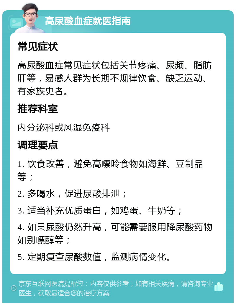 高尿酸血症就医指南 常见症状 高尿酸血症常见症状包括关节疼痛、尿频、脂肪肝等，易感人群为长期不规律饮食、缺乏运动、有家族史者。 推荐科室 内分泌科或风湿免疫科 调理要点 1. 饮食改善，避免高嘌呤食物如海鲜、豆制品等； 2. 多喝水，促进尿酸排泄； 3. 适当补充优质蛋白，如鸡蛋、牛奶等； 4. 如果尿酸仍然升高，可能需要服用降尿酸药物如别嘌醇等； 5. 定期复查尿酸数值，监测病情变化。