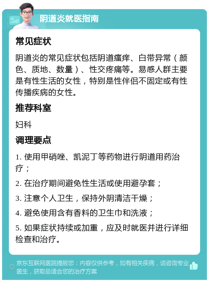 阴道炎就医指南 常见症状 阴道炎的常见症状包括阴道瘙痒、白带异常（颜色、质地、数量）、性交疼痛等。易感人群主要是有性生活的女性，特别是性伴侣不固定或有性传播疾病的女性。 推荐科室 妇科 调理要点 1. 使用甲硝唑、凯泥丁等药物进行阴道用药治疗； 2. 在治疗期间避免性生活或使用避孕套； 3. 注意个人卫生，保持外阴清洁干燥； 4. 避免使用含有香料的卫生巾和洗液； 5. 如果症状持续或加重，应及时就医并进行详细检查和治疗。