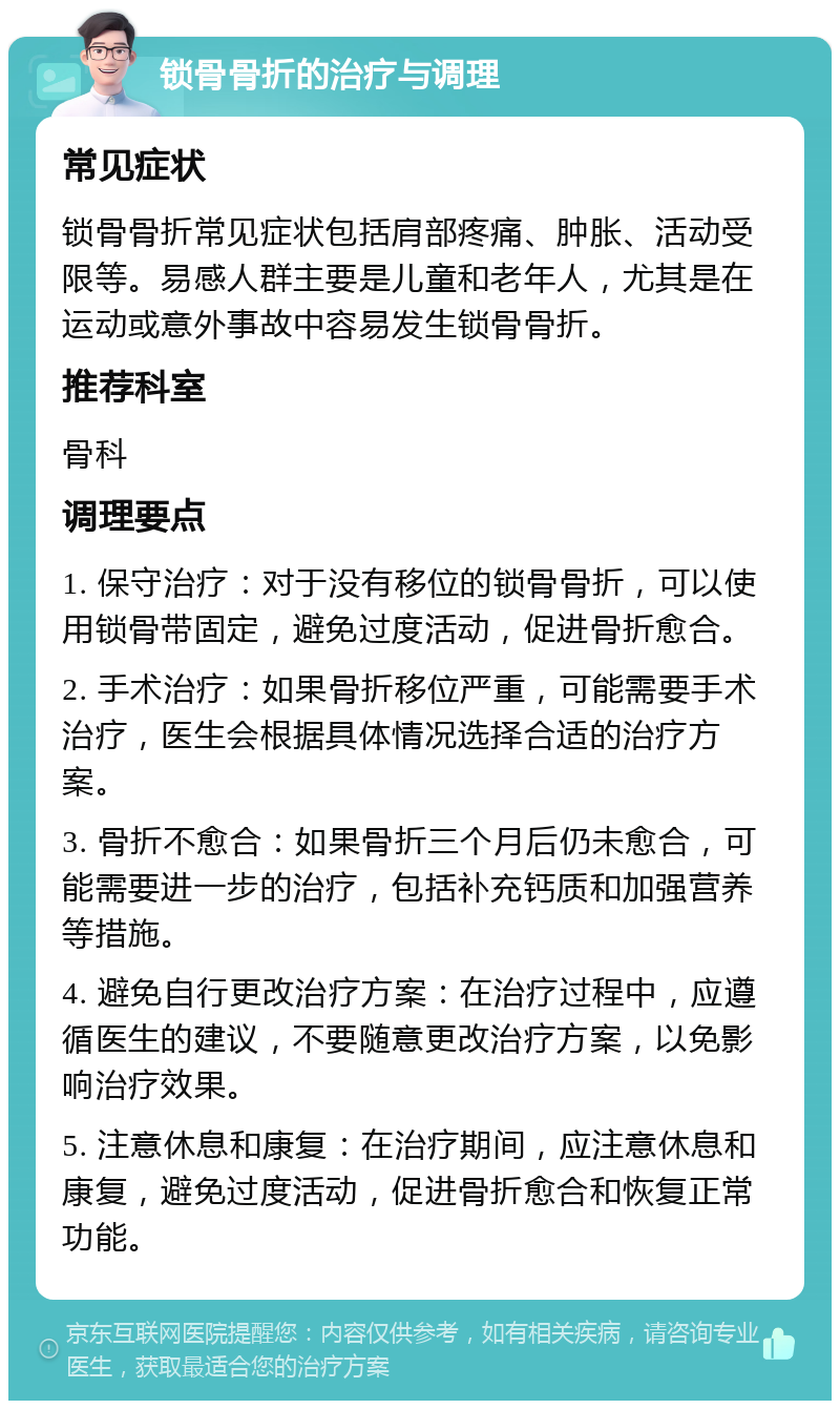 锁骨骨折的治疗与调理 常见症状 锁骨骨折常见症状包括肩部疼痛、肿胀、活动受限等。易感人群主要是儿童和老年人，尤其是在运动或意外事故中容易发生锁骨骨折。 推荐科室 骨科 调理要点 1. 保守治疗：对于没有移位的锁骨骨折，可以使用锁骨带固定，避免过度活动，促进骨折愈合。 2. 手术治疗：如果骨折移位严重，可能需要手术治疗，医生会根据具体情况选择合适的治疗方案。 3. 骨折不愈合：如果骨折三个月后仍未愈合，可能需要进一步的治疗，包括补充钙质和加强营养等措施。 4. 避免自行更改治疗方案：在治疗过程中，应遵循医生的建议，不要随意更改治疗方案，以免影响治疗效果。 5. 注意休息和康复：在治疗期间，应注意休息和康复，避免过度活动，促进骨折愈合和恢复正常功能。