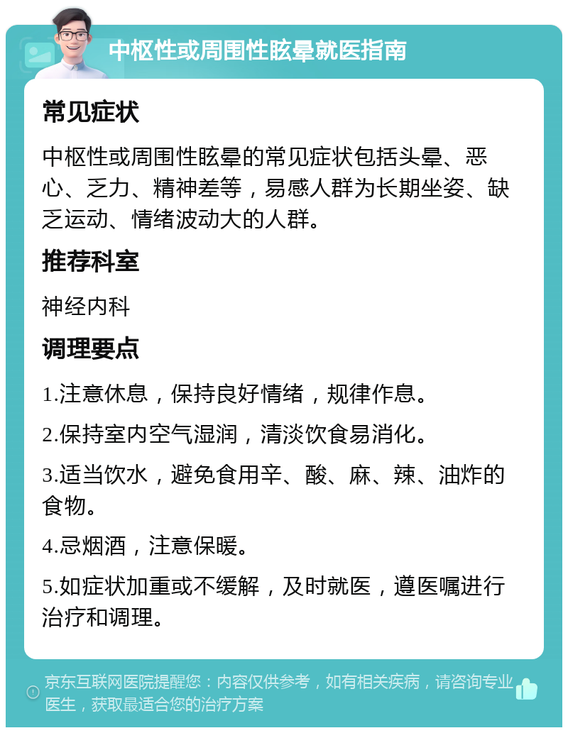 中枢性或周围性眩晕就医指南 常见症状 中枢性或周围性眩晕的常见症状包括头晕、恶心、乏力、精神差等，易感人群为长期坐姿、缺乏运动、情绪波动大的人群。 推荐科室 神经内科 调理要点 1.注意休息，保持良好情绪，规律作息。 2.保持室内空气湿润，清淡饮食易消化。 3.适当饮水，避免食用辛、酸、麻、辣、油炸的食物。 4.忌烟酒，注意保暖。 5.如症状加重或不缓解，及时就医，遵医嘱进行治疗和调理。