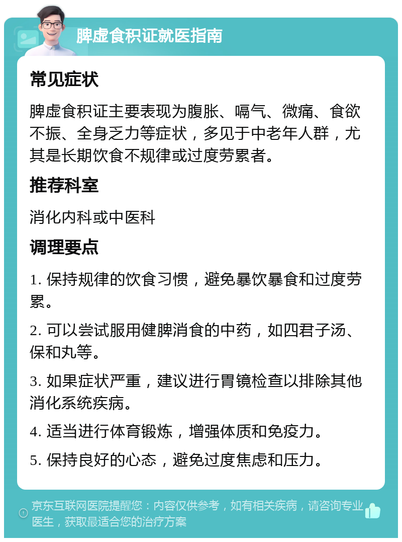 脾虚食积证就医指南 常见症状 脾虚食积证主要表现为腹胀、嗝气、微痛、食欲不振、全身乏力等症状，多见于中老年人群，尤其是长期饮食不规律或过度劳累者。 推荐科室 消化内科或中医科 调理要点 1. 保持规律的饮食习惯，避免暴饮暴食和过度劳累。 2. 可以尝试服用健脾消食的中药，如四君子汤、保和丸等。 3. 如果症状严重，建议进行胃镜检查以排除其他消化系统疾病。 4. 适当进行体育锻炼，增强体质和免疫力。 5. 保持良好的心态，避免过度焦虑和压力。