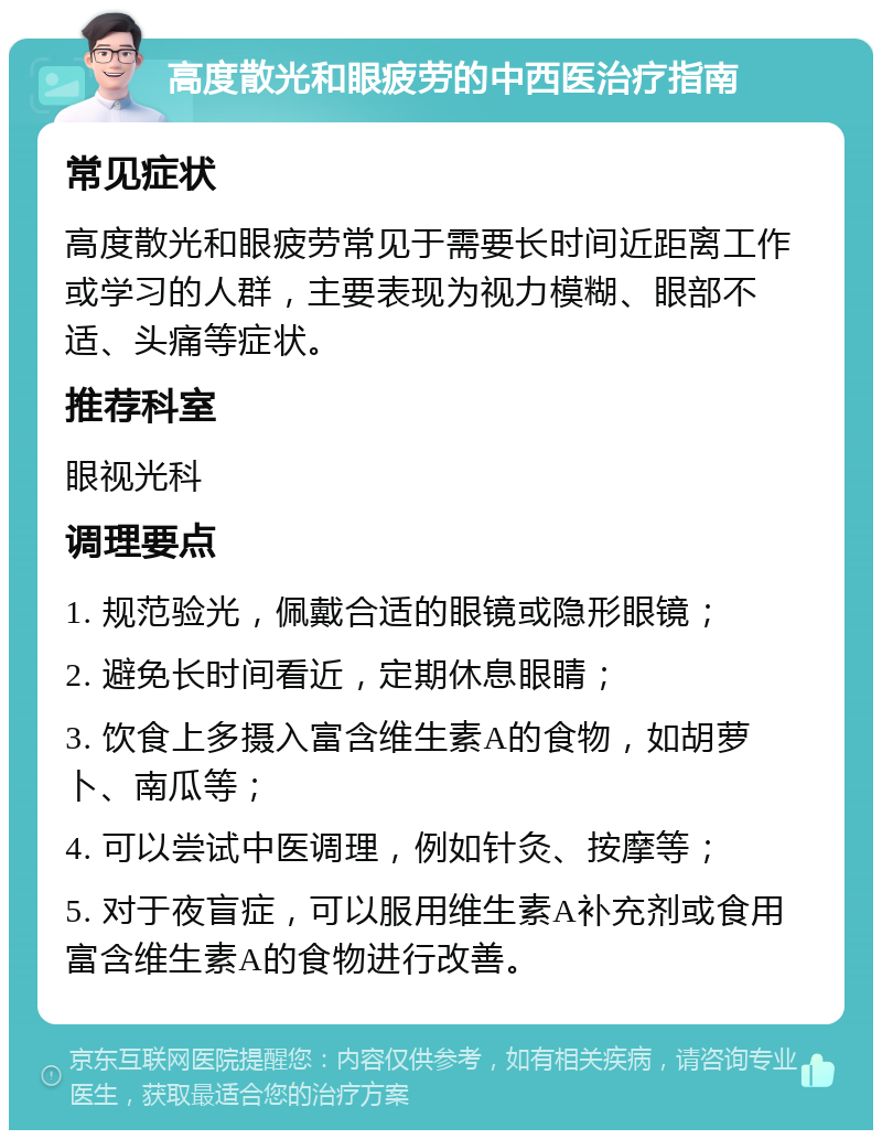 高度散光和眼疲劳的中西医治疗指南 常见症状 高度散光和眼疲劳常见于需要长时间近距离工作或学习的人群，主要表现为视力模糊、眼部不适、头痛等症状。 推荐科室 眼视光科 调理要点 1. 规范验光，佩戴合适的眼镜或隐形眼镜； 2. 避免长时间看近，定期休息眼睛； 3. 饮食上多摄入富含维生素A的食物，如胡萝卜、南瓜等； 4. 可以尝试中医调理，例如针灸、按摩等； 5. 对于夜盲症，可以服用维生素A补充剂或食用富含维生素A的食物进行改善。