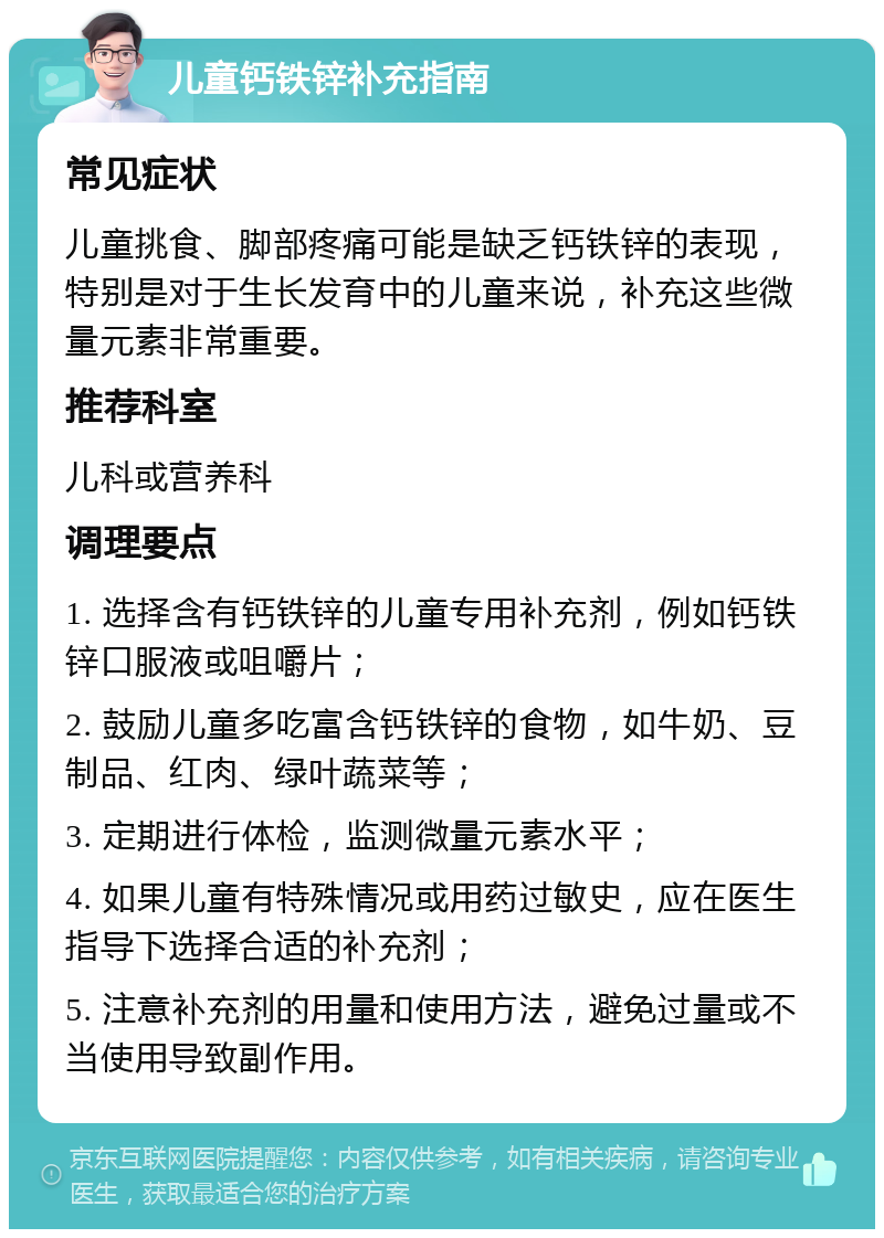 儿童钙铁锌补充指南 常见症状 儿童挑食、脚部疼痛可能是缺乏钙铁锌的表现，特别是对于生长发育中的儿童来说，补充这些微量元素非常重要。 推荐科室 儿科或营养科 调理要点 1. 选择含有钙铁锌的儿童专用补充剂，例如钙铁锌口服液或咀嚼片； 2. 鼓励儿童多吃富含钙铁锌的食物，如牛奶、豆制品、红肉、绿叶蔬菜等； 3. 定期进行体检，监测微量元素水平； 4. 如果儿童有特殊情况或用药过敏史，应在医生指导下选择合适的补充剂； 5. 注意补充剂的用量和使用方法，避免过量或不当使用导致副作用。